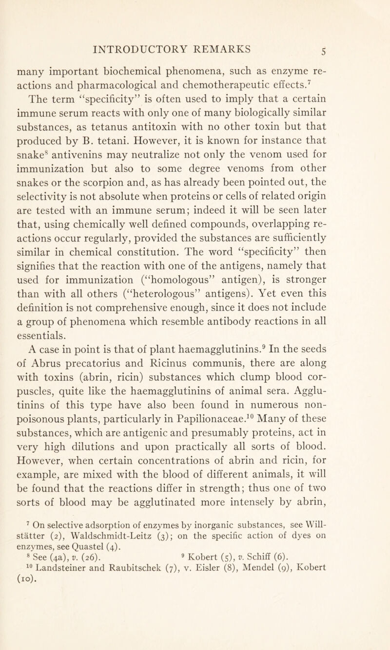 many important biochemical phenomena, such as enzyme re- actions and pharmacological and chemotherapeutic effects.7 The term “specificity” is often used to imply that a certain immune serum reacts with only one of many biologically similar substances, as tetanus antitoxin with no other toxin but that produced by B. tetani. However, it is known for instance that snake8 antivenins may neutralize not only the venom used for immunization but also to some degree venoms from other snakes or the scorpion and, as has already been pointed out, the selectivity is not absolute when proteins or cells of related origin are tested with an immune serum; indeed it will be seen later that, using chemically well defined compounds, overlapping re- actions occur regularly, provided the substances are sufficiently similar in chemical constitution. The word “specificity” then signifies that the reaction with one of the antigens, namely that used for immunization (“homologous” antigen), is stronger than with all others (“heterologous” antigens). Yet even this definition is not comprehensive enough, since it does not include a group of phenomena which resemble antibody reactions in all essentials. A case in point is that of plant haemagglutinins.9 In the seeds of Abrus precatorius and Ricinus communis, there are along with toxins (abrin, ricin) substances which clump blood cor- puscles, quite like the haemagglutinins of animal sera. Agglu- tinins of this type have also been found in numerous non- poisonous plants, particularly in Papilionaceae.10 Many of these substances, which are antigenic and presumably proteins, act in very high dilutions and upon practically all sorts of blood. However, when certain concentrations of abrin and ricin, for example, are mixed with the blood of different animals, it will be found that the reactions differ in strength; thus one of two sorts of blood may be agglutinated more intensely by abrin, 7 On selective adsorption of enzymes by inorganic substances, see Will- statter (2), Waldschmidt-Leitz (3); on the specific action of dyes on enzymes, see Quastel (4). 8 See (4a), v. (26). 9 Robert (5), v. Schiff (6). 10 Landsteiner and Raubitschek (7), v. Eisler (8), Mendel (9), Robert (10).