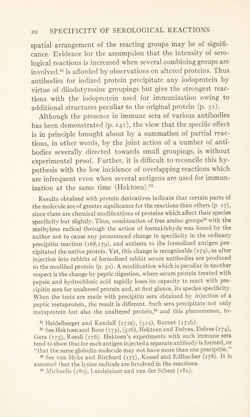 spatial arrangement of the reacting groups may be of signifi- cance. Evidence for the assumption that the intensity of sero- logical reactions is increased when several combining groups are involved.51 is afforded by observations on altered proteins. Thus antibodies for iodized protein precipitate any iodoprotein by virtue of diiodotyrosine groupings but give the strongest reac- tions with the iodoprotein used for immunization owing to additional structures peculiar to the original protein (p. 31). Although the presence in immune sera of various antibodies has been demonstrated (p. 141), the view that the specific effect is in principle brought about by a summation of partial reac- tions, in other words, by the joint action of a number of anti- bodies severally directed towards small groupings, is without experimental proof. Further, it is difficult to reconcile this hy- pothesis with the low incidence of overlapping reactions which are infrequent even when several antigens are used for immun- ization at the same time (Hektoen).52 Results obtained with protein derivatives indicate that certain parts of the molecule are of greater significance for the reactions than others (p. 27), since there are chemical modifications of proteins which affect their species specificity but slightly. Thus, combination of free amino groups53 with the methylene radical through the action of formaldehyde was found by the author not to cause any pronounced change in specificity in the ordinary precipitin reaction (168,179), and antisera to the formolized antigen pre- cipitated the native protein. Yet, this change is recognizable (179), as after injection into rabbits of formolized rabbit serum antibodies are produced to the modified protein (p. 30). A modification which is peculiar in another respect is the change by peptic digestion, where serum protein treated with pepsin and hydrochloric acid rapidly loses its capacity to react with pre- cipitin sera for unaltered protein and, at first glance, its species specificity. When the tests are made with precipitin sera obtained by injection of a peptic metaprotein, the result is different. Such sera precipitate not only metaprotein but also the unaltered protein,54 and this phenomenon, to- 51 Heidelberger and Kendall (172a), (325), Burnet (172b). 52 See Hektoen and Boor (173), (326), Hektoen and Delves, Delves (174b Gara (175), Roesli (176). Hektoen’s experiments writh such immune sera tend to show that for each antigen injected a separate antibody is formed, or “that the same globulin molecule may not have more than one precipitin.” 63 See van Slyke and Birchard (177), Kossel and Edlbacher (178). It is assumed that the lysine radicals are involved in the reactions. 64 Michaelis (180), Landsteiner and van der Scheer (181).