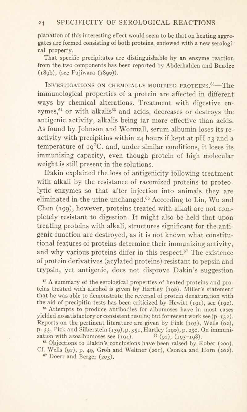 planation of this interesting effect would seem to be that on heating aggre- gates are formed consisting of both proteins, endowed with a new serologi- cal property. That specific precipitates are distinguishable by an enzyme reaction from the two components has been reported by Abderhalden and Buadze (189b), (see Fujiwara (1890)). Investigations on chemically modified proteins.63—The immunological properties of a protein are affected in different ways by chemical alterations. Treatment with digestive en- zymes,64 or with alkalis65 and acids, decreases or destroys the antigenic activity, alkalis being far more effective than acids. As found by Johnson and Wormall, serum albumin loses its re- activity with precipitins within 24 hours if kept at pH 13 and a temperature of i9°C. and, under similar conditions, it loses its immunizing capacity, even though protein of high molecular weight is still present in the solutions. Dakin explained the loss of antigenicity following treatment with alkali by the resistance of racemized proteins to proteo- lytic enzymes so that after injection into animals they are eliminated in the urine unchanged.66 According to Lin, Wu and Chen (199), however, proteins treated with alkali are not com- pletely resistant to digestion. It might also be held that upon treating proteins with alkali, structures significant for the anti- genic function are destroyed, as it is not known what constitu- tional features of proteins determine their immunizing activity, and why various proteins differ in this respect.67 The existence of protein derivatives (acylated proteins) resistant to pepsin and trypsin, yet antigenic, does not disprove Dakin’s suggestion 63 A summary of the serological properties of heated proteins and pro- teins treated with alcohol is given by Hartley (190). Miller’s statement that he was able to demonstrate the reversal of protein denaturation with the aid of precipitin tests has been criticized by Hewitt (191), see (192). 84 Attempts to produce antibodies for albumoses have in most cases yielded no satisfactory or consistent results; but for recent work see(p. 132). Reports on the pertinent literature are given by Fink (193), Wells (92), p. 33, Pick and Silberstein (139), p. 351, Hartley (190), p. 230. On immuni- zation with azoalbumoses see (194). 65 (92), (195-198). 66 Objections to Dakin’s conclusions have been raised by Kober (200). Cf. Wells (92), p. 49, Groh and Weltner (201), Csonka and Horn (202). 67 Doerr and Berger (203).