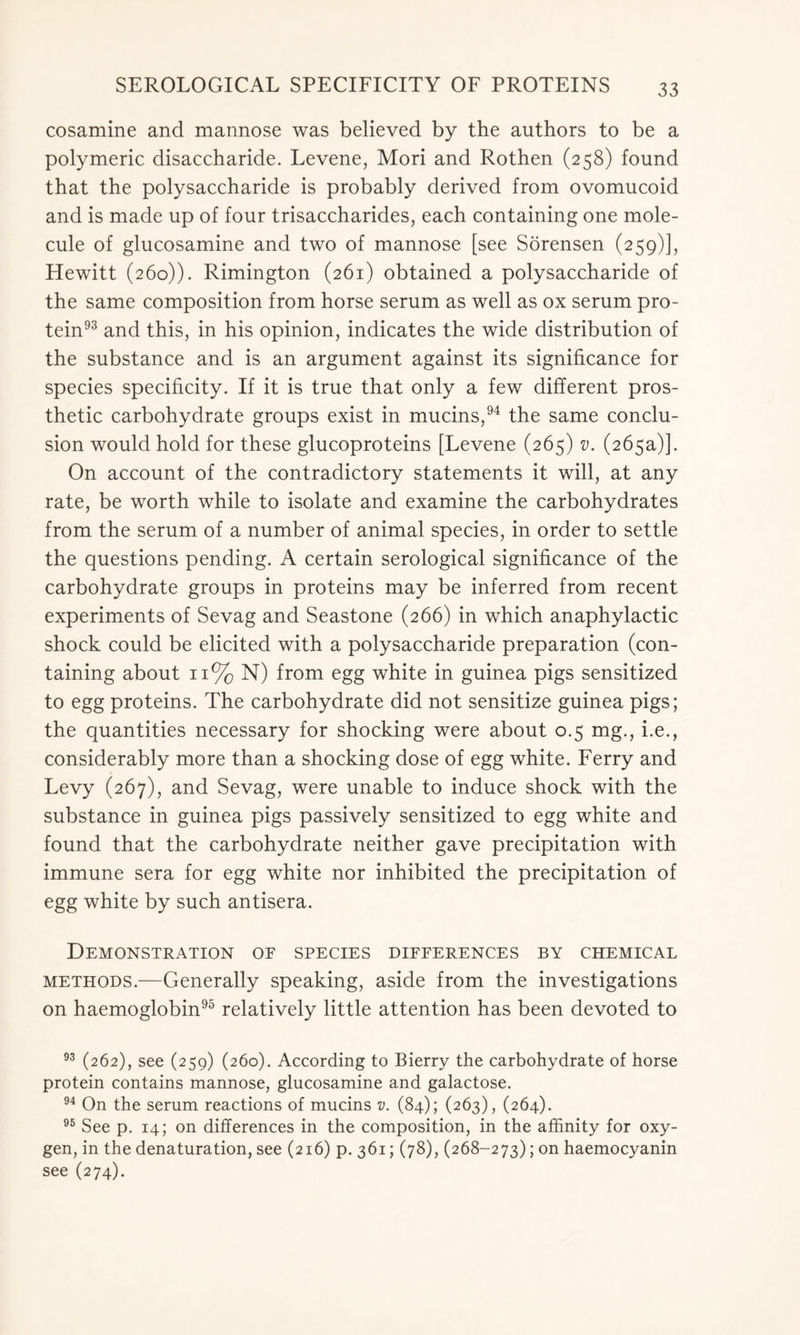 cosamine and mannose was believed by the authors to be a polymeric disaccharide. Levene, Mori and Rothen (258) found that the polysaccharide is probably derived from ovomucoid and is made up of four trisaccharides, each containing one mole- cule of glucosamine and two of mannose [see Sorensen (259)], Hewitt (260)). Rimington (261) obtained a polysaccharide of the same composition from horse serum as well as ox serum pro- tein93 and this, in his opinion, indicates the wide distribution of the substance and is an argument against its significance for species specificity. If it is true that only a few different pros- thetic carbohydrate groups exist in mucins,94 the same conclu- sion would hold for these glucoproteins [Levene (265) v. (265a)]. On account of the contradictory statements it will, at any rate, be worth while to isolate and examine the carbohydrates from the serum of a number of animal species, in order to settle the questions pending. A certain serological significance of the carbohydrate groups in proteins may be inferred from recent experiments of Sevag and Seastone (266) in which anaphylactic shock could be elicited with a polysaccharide preparation (con- taining about 11% N) from egg white in guinea pigs sensitized to egg proteins. The carbohydrate did not sensitize guinea pigs; the quantities necessary for shocking were about 0.5 mg., i.e., considerably more than a shocking dose of egg white. Ferry and Levy (267), and Sevag, were unable to induce shock with the substance in guinea pigs passively sensitized to egg white and found that the carbohydrate neither gave precipitation with immune sera for egg white nor inhibited the precipitation of egg white by such antisera. Demonstration of species differences by chemical methods.—Generally speaking, aside from the investigations on haemoglobin95 relatively little attention has been devoted to 93 (262), see (259) (260). According to Bierry the carbohydrate of horse protein contains mannose, glucosamine and galactose. 94 On the serum reactions of mucins v. (84); (263), (264). 95 See p. 14; on differences in the composition, in the affinity for oxy- gen, in the denaturation, see (216) p. 361; (78), (268-273); on haemocyanin see (274).