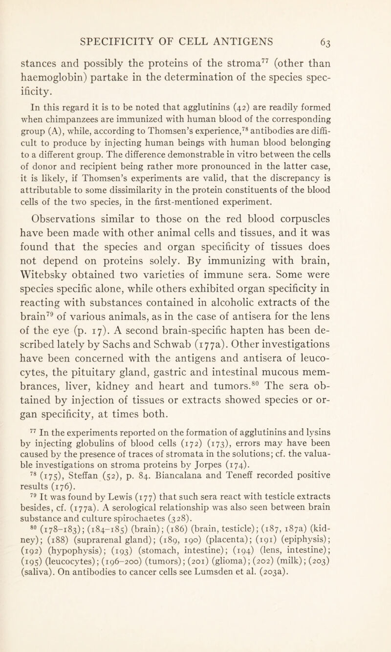 stances and possibly the proteins of the stroma77 (other than haemoglobin) partake in the determination of the species spec- ificity. In this regard it is to be noted that agglutinins (42) are readily formed when chimpanzees are immunized with human blood of the corresponding group (A), while, according to Thomsen’s experience,78 antibodies are diffi- cult to produce by injecting human beings with human blood belonging to a different group. The difference demonstrable in vitro between the cells of donor and recipient being rather more pronounced in the latter case, it is likely, if Thomsen’s experiments are valid, that the discrepancy is attributable to some dissimilarity in the protein constituents of the blood cells of the two species, in the first-mentioned experiment. Observations similar to those on the red blood corpuscles have been made with other animal cells and tissues, and it was found that the species and organ specificity of tissues does not depend on proteins solely. By immunizing with brain, Witebsky obtained two varieties of immune sera. Some were species specific alone, while others exhibited organ specificity in reacting with substances contained in alcoholic extracts of the brain79 of various animals, as in the case of antisera for the lens of the eye (p. 17). A second brain-specific hapten has been de- scribed lately by Sachs and Schwab (177a). Other investigations have been concerned with the antigens and antisera of leuco- cytes, the pituitary gland, gastric and intestinal mucous mem- brances, liver, kidney and heart and tumors.80 The sera ob- tained by injection of tissues or extracts showed species or or- gan specificity, at times both. 77 In the experiments reported on the formation of agglutinins and lysins by injecting globulins of blood cells (172) (173), errors may have been caused by the presence of traces of stromata in the solutions; cf. the valua- ble investigations on stroma proteins by Jorpes (174). 78 (175), Steffan (52), p. 84. Biancalana and Teneff recorded positive results (176). 79 It was found by Lewis (177) that such sera react with testicle extracts besides, cf. (177a). A serological relationship was also seen between brain substance and culture spirochaetes (328). 80 (178-183); (184-185) (brain); (186) (brain, testicle); (187, 187a) (kid- ney); (188) (suprarenal gland); (189, 190) (placenta); (191) (epiphysis); (192) (hypophysis); (193) (stomach, intestine); (194) (lens, intestine); (195) (leucocytes); (196-200) (tumors); (201) (glioma); (202) (milk); (203) (saliva). On antibodies to cancer cells see Lumsden et al. (203a).