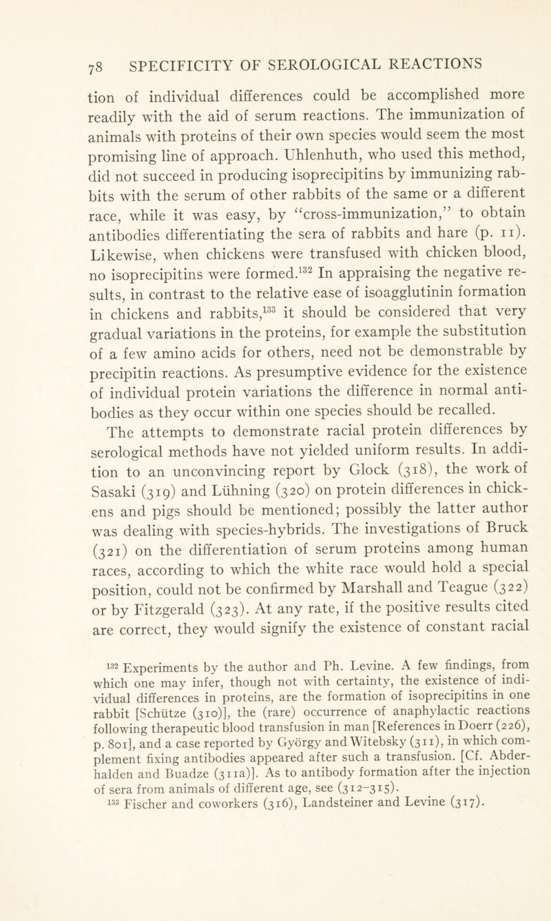 tion of individual differences could be accomplished more readily with the aid of serum reactions. The immunization of animals with proteins of their own species would seem the most promising line of approach. Uhlenhuth, who used this method, did not succeed in producing isoprecipitins by immunizing rab- bits with the serum of other rabbits of the same or a different race, while it was easy, by “cross-immunization,” to obtain antibodies differentiating the sera of rabbits and hare (p. n). Likewise, when chickens were transfused with chicken blood, no isoprecipitins were formed.132 In appraising the negative re- sults, in contrast to the relative ease of isoagglutinin formation in chickens and rabbits,133 it should be considered that very gradual variations in the proteins, for example the substitution of a few amino acids for others, need not be demonstrable by precipitin reactions. As presumptive evidence for the existence of individual protein variations the difference in normal anti- bodies as they occur within one species should be recalled. The attempts to demonstrate racial protein differences by serological methods have not yielded uniform results. In addi- tion to an unconvincing report by Glock (318), the work of Sasaki (319) and Liihning (320) on protein differences in chick- ens and pigs should be mentioned; possibly the latter author was dealing with species-hybrids. The investigations of Bruck (321) on the differentiation of serum proteins among human races, according to which the white race would hold a special position, could not be confirmed by Marshall and Teague (322) or by Fitzgerald (323). At any rate, if the positive results cited are correct, they would signify the existence of constant racial 132 Experiments by the author and Ph. Levine. A few findings, from which one may infer, though not with certainty, the existence of indi- vidual differences in proteins, are the formation of isoprecipitins in one rabbit [Schiitze (310)], the (rare) occurrence of anaphylactic reactions following therapeutic blood transfusion in man [References inDoerr (226), p. 801], and a case reported by Gyorgy and Witebsky (311), in which com- plement fixing antibodies appeared after such a transfusion. [Cf. Abder- halden and Buadze (311a)]. As to antibody formation after the injection of sera from animals of different age, see (312-315). 133 Fischer and coworkers (316), Landsteiner and Levine (317)-