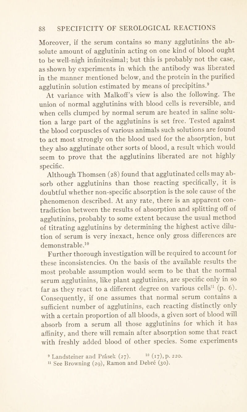 Moreover, if the serum contains so many agglutinins the ab- solute amount of agglutinin acting on one kind of blood ought to be well-nigh infinitesimal; but this is probably not the case, as shown by experiments in which the antibody was liberated in the manner mentioned below, and the protein in the purified agglutinin solution estimated by means of precipitins.9 At variance with Malkoff’s view is also the following. The union of normal agglutinins with blood cells is reversible, and when cells clumped by normal serum are heated in saline solu- tion a large part of the agglutinins is set free. Tested against the blood corpuscles of various animals such solutions are found to act most strongly on the blood used for the absorption, but they also agglutinate other sorts of blood, a result which would seem to prove that the agglutinins liberated are not highly specific. Although Thomsen (28) found that agglutinated cells may ab- sorb other agglutinins than those reacting specifically, it is doubtful whether non-specific absorption is the sole cause of the phenomenon described. At any rate, there is an apparent con- tradiction between the results of absorption and splitting off of agglutinins, probably to some extent because the usual method of titrating agglutinins by determining the highest active dilu- tion of serum is very inexact, hence only gross differences are demonstrable.10 Further thorough investigation will be required to account for these inconsistencies. On the basis of the available results the most probable assumption would seem to be that the normal serum agglutinins, like plant agglutinins, are specific only in so far as they react to a different degree on various cells11 (p. 6). Consequently, if one assumes that normal serum contains a sufficient number of agglutinins, each reacting distinctly only with a certain proportion of all bloods, a given sort of blood will absorb from a serum all those agglutinins for which it has affinity, and there will remain after absorption some that react with freshly added blood of other species. Some experiments 9 Landsteiner and Prasek (27). 10 (17)? P- 22°- 11 See Browning (29), Ramon and Debre (30).