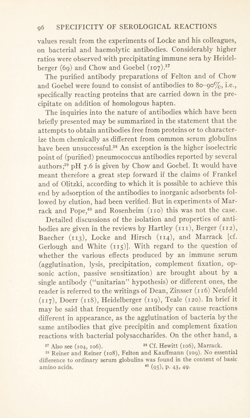 values result from the experiments of Locke and his colleagues, on bacterial and haemolytic antibodies. Considerably higher ratios were observed with precipitating immune sera by Heidel- berger (69) and Chow and Goebel (107).37 The purified antibody preparations of Felton and of Chow and Goebel were found to consist of antibodies to 80-90%, i.e., specifically reacting proteins that are carried down in the pre- cipitate on addition of homologous hapten. The inquiries into the nature of antibodies which have been briefly presented may be summarized in the statement that the attempts to obtain antibodies free from proteins or to character- ize them chemically as different from common serum globulins have been unsuccessful.38 An exception is the higher isoelectric point of (purified) pneumococcus antibodies reported by several authors;39 pH 7.6 is given by Chow and Goebel. It would have meant therefore a great step forward if the claims of Frankel and of Olitzki, according to which it is possible to achieve this end by adsorption of the antibodies to inorganic adsorbents fol- lowed by elution, had been verified. But in experiments of Mar- rack and Pope,40 and Rosenheim (no) this was not the case. Detailed discussions of the isolation and properties of anti- bodies are given in the reviews by Hartley (m), Berger (112), Baecher (113), Locke and Hirsch (114), and Marrack [cf. Gerlough and White (115)]. With regard to the question of whether the various effects produced by an immune serum (agglutination, lysis, precipitation, complement fixation, op- sonic action, passive sensitization) are brought about by a single antibody (“unitarian” hypothesis) or different ones, the reader is referred to the writings of Dean, Zinsser (116) Neufeld (117), Doerr (118), Heidelberger (119), Teale (120). In brief it may be said that frequently one antibody can cause reactions different in appearance, as the agglutination of bacteria by the same antibodies that give precipitin and complement fixation reactions with bacterial polysaccharides. On the other hand, a 37 Also see (104, 106). 38 Cf. Hewitt (106), Marrack. 39 Reiner and Reiner (108), Felton and Kauffmann (109). No essential difference to ordinary serum globulins was found in the content of basic amino acids. 40 (95), p. 43> 49-