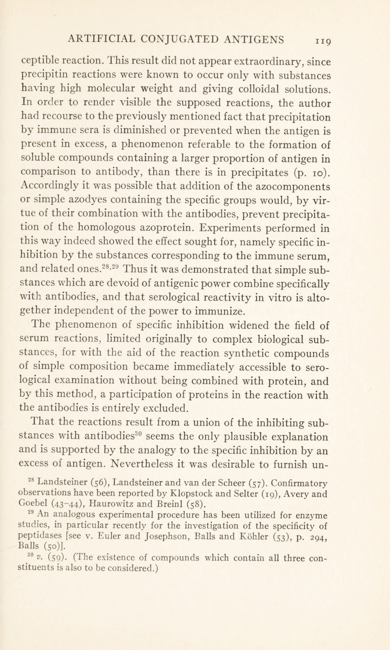 ceptible reaction. This result did not appear extraordinary, since precipitin reactions were known to occur only with substances having high molecular weight and giving colloidal solutions. In order to render visible the supposed reactions, the author had recourse to the previously mentioned fact that precipitation by immune sera is diminished or prevented when the antigen is present in excess, a phenomenon referable to the formation of soluble compounds containing a larger proportion of antigen in comparison to antibody, than there is in precipitates (p. 10). Accordingly it was possible that addition of the azocomponents or simple azodyes containing the specific groups would, by vir- tue of their combination with the antibodies, prevent precipita- tion of the homologous azoprotein. Experiments performed in this way indeed showed the effect sought for, namely specific in- hibition by the substances corresponding to the immune serum, and related ones.28-29 Thus it was demonstrated that simple sub- stances which are devoid of antigenic power combine specifically with antibodies, and that serological reactivity in vitro is alto- gether independent of the power to immunize. The phenomenon of specific inhibition widened the field of serum reactions, limited originally to complex biological sub- stances, for with the aid of the reaction synthetic compounds of simple composition became immediately accessible to sero- logical examination without being combined with protein, and by this method, a participation of proteins in the reaction with the antibodies is entirely excluded. That the reactions result from a union of the inhibiting sub- stances with antibodies30 seems the only plausible explanation and is supported by the analogy to the specific inhibition by an excess of antigen. Nevertheless it was desirable to furnish un- 28 Landsteiner (56), Landsteiner and van der Scheer (57). Confirmatory observations have been reported by Klopstock and Selter (19), Avery and Goebel (43-44), Haurowitz and Breinl (58). 29 An analogous experimental procedure has been utilized for enzyme studies, in particular recently for the investigation of the specificity of peptidases [see v. Euler and Josephson, Balls and Kohler (53), p. 294, Balls (50)]. 30 v• (59)- (The existence of compounds which contain all three con- stituents is also to be considered.)