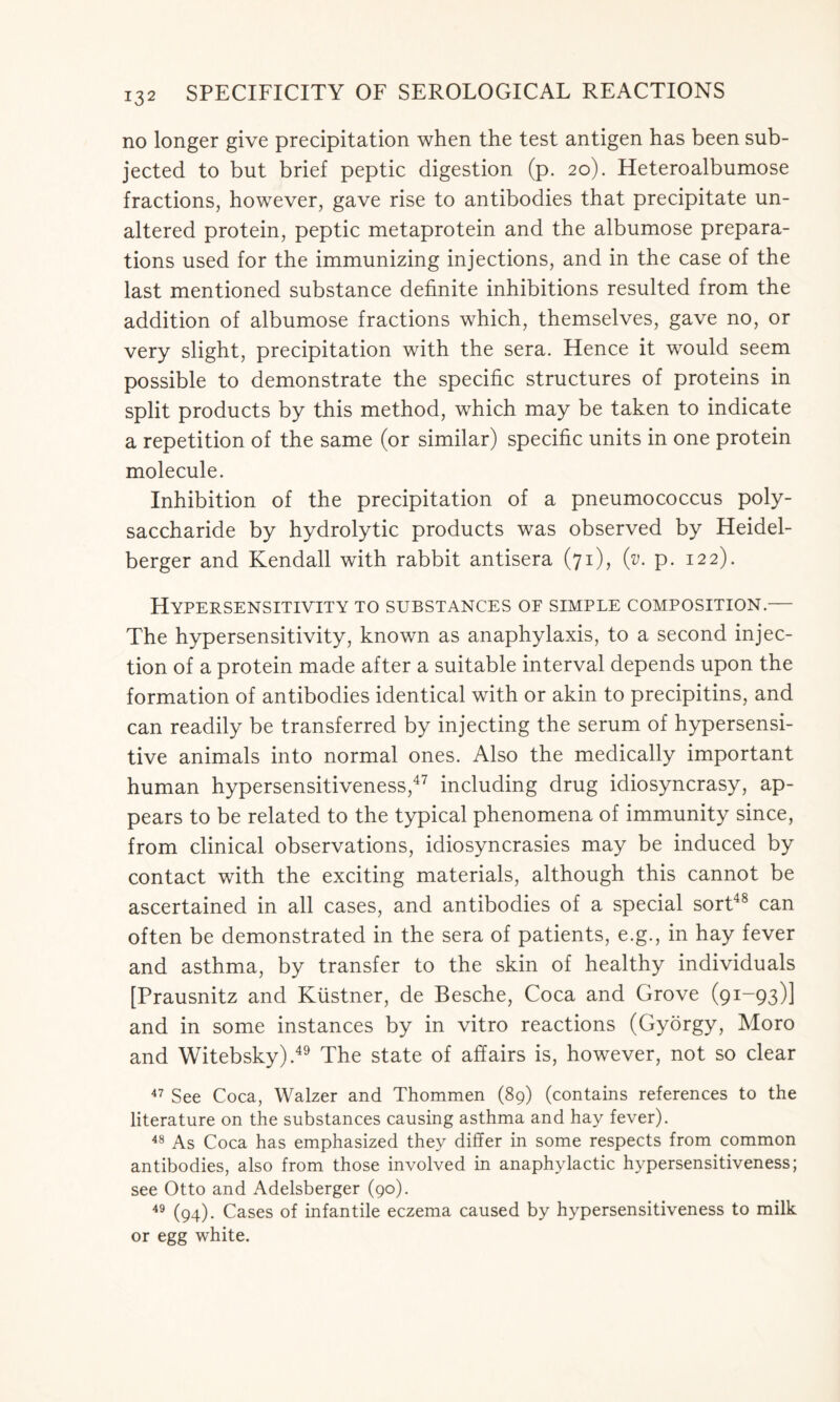 no longer give precipitation when the test antigen has been sub- jected to but brief peptic digestion (p. 20). Heteroalbumose fractions, however, gave rise to antibodies that precipitate un- altered protein, peptic metaprotein and the albumose prepara- tions used for the immunizing injections, and in the case of the last mentioned substance definite inhibitions resulted from the addition of albumose fractions which, themselves, gave no, or very slight, precipitation with the sera. Hence it would seem possible to demonstrate the specific structures of proteins in split products by this method, which may be taken to indicate a repetition of the same (or similar) specific units in one protein molecule. Inhibition of the precipitation of a pneumococcus poly- saccharide by hydrolytic products was observed by Heidel- berger and Kendall with rabbit antisera (71), (v. p. 122). Hypersensitivity to substances oe simple composition.— The hypersensitivity, known as anaphylaxis, to a second injec- tion of a protein made after a suitable interval depends upon the formation of antibodies identical with or akin to precipitins, and can readily be transferred by injecting the serum of hypersensi- tive animals into normal ones. Also the medically important human hypersensitiveness,47 including drug idiosyncrasy, ap- pears to be related to the typical phenomena of immunity since, from clinical observations, idiosyncrasies may be induced by contact with the exciting materials, although this cannot be ascertained in all cases, and antibodies of a special sort48 can often be demonstrated in the sera of patients, e.g., in hay fever and asthma, by transfer to the skin of healthy individuals [Prausnitz and Kiistner, de Besche, Coca and Grove (91-93)] and in some instances by in vitro reactions (Gyorgy, Moro and Witebsky).49 The state of affairs is, however, not so clear 47 See Coca, Walzer and Thommen (89) (contains references to the literature on the substances causing asthma and hay fever). 48 As Coca has emphasized they differ in some respects from common antibodies, also from those involved in anaphylactic hypersensitiveness; see Otto and Adelsberger (90). 49 (94). Cases of infantile eczema caused by hypersensitiveness to milk or egg white.