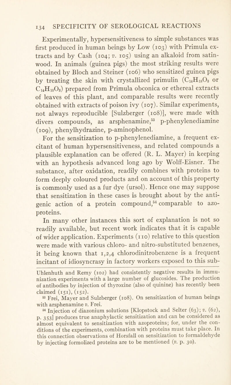 Experimentally, hypersensitiveness to simple substances was first produced in human beings by Low (103) with Primula ex- tracts and by Cash (104; v. 105) using an alkaloid from satin- wood. In animals (guinea pigs) the most striking results were obtained by Bloch and Steiner (106) who sensitized guinea pigs by treating the skin with crystallized primulin (Ci4Hi803 or C14H10O3) prepared from Primula obconica or ethereal extracts of leaves of this plant, and comparable results were recently obtained with extracts of poison ivy (107). Similar experiments, not always reproducible [Sulzberger (108)], were made with divers compounds, as arsphenamine,53 p-phenylenediamine (109), phenylhydrazine, p-aminophenol. For the sensitization to p-phenylenediamine, a frequent ex- citant of human hypersensitiveness, and related compounds a plausible explanation can be offered (R. L. Mayer) in keeping with an hypothesis advanced long ago by Wolff-Eisner. The substance, after oxidation, readily combines with proteins to form deeply coloured products and on account of this property is commonly used as a fur dye (ursol). Hence one may suppose that sensitization in these cases is brought about by the anti- genic action of a protein compound,54 comparable to azo- proteins. In many other instances this sort of explanation is not so readily available, but recent work indicates that it is capable of wider application. Experiments (no) relative to this question were made with various chloro- and nitro-substituted benzenes, it being known that 1,2,4 chlorodinitrobenzene is a frequent incitant of idiosyncrasy in factory workers exposed to this sub- Uhlenhuth and Remy (102) had consistently negative results in immu- nization experiments with a large number of glucosides. The production of antibodies by injection of thyroxine (also of quinine) has recently been claimed (151), (152). 53 Frei, Mayer and Sulzberger (108). On sensitization of human beings with arsphenamine v. Frei. 54 Injection of diazonium solutions [Klopstock and Selter (63); v. (62), p. 353] produces true anaphylactic sensitization and can be considered as almost equivalent to sensitization with azoproteins; for, under the con- ditions of the experiments, combination with proteins must take place. In this connection observations of Horsfall on sensitization to formaldehyde by injecting formolized proteins are to be mentioned (y. p. 30).