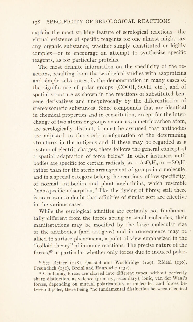 explain the most striking feature of serological reactions—the virtual existence of specific reagents for one almost might say any organic substance, whether simply constituted or highly complex—or to encourage an attempt to synthesize specific reagents, as for particular proteins. The most definite information on the specificity of the re- actions, resulting from the serological studies with azoproteins and simple substances, is the demonstration in many cases of the significance of polar groups (COOH, S03H, etc.), and of spatial structure as shown in the reactions of substituted ben- zene derivatives and unequivocally by the differentiation of stereoisomeric substances. Since compounds that are identical in chemical properties and in constitution, except for the inter- change of two atoms or groups on one asymmetric carbon atom, are serologically distinct, it must be assumed that antibodies are adjusted to the steric configuration of the determining structures in the antigens and, if these may be regarded as a system of electric charges, there follows the general concept of a spatial adaptation of force fields.64 In other instances anti- bodies are specific for certain radicals, as — As03H2 or — S03H, rather than for the steric arrangement of groups in a molecule; and in a special category belong the reactions, of low specificity, of normal antibodies and plant agglutinins, which resemble “non-specific adsorption,” like the dyeing of fibres; still there is no reason to doubt that affinities of similar sort are effective in the various cases. While the serological affinities are certainly not fundamen- tally different from the forces acting on small molecules, their manifestations may be modified by the large molecular size of the antibodies (and antigens) and in consequence may be allied to surface phenomena, a point of view emphasized in the “colloid theory” of immune reactions. The precise nature of the forces,65 in particular whether only forces due to induced polar- 64 See Reiner (128), Quastel and Wooldridge (129), Rideal (130), Freundlich (131), Breinl and Haurowitz (132). 65 Combining forces are classed into different types, without perfectly sharp distinction, as valence (primary, secondary), ionic, van der Waal’s forces, depending on mutual polarizability of molecules, and forces be- tween dipoles, there being “no fundamental distinction between chemical