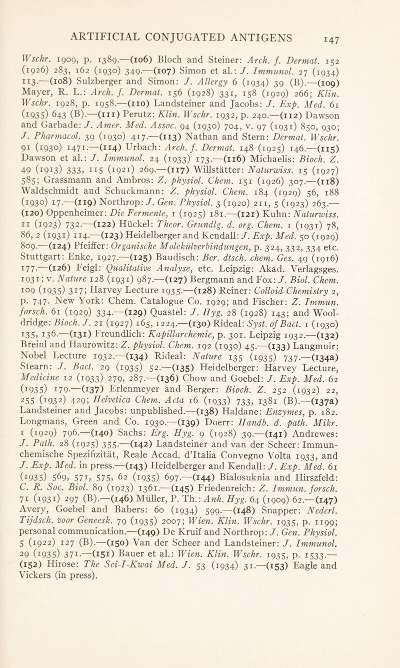 Wschr. 1909, p. 1389.—(106) Bloch and Steiner: Arch. f. Dermat. 152 (1926) 283, 162 (1930) 349.—(107) Simon et al.: J. Immunol. 27 (1934) 113*—(108) Sulzberger and Simon: J. Allergy 6 (1934) 39 (B).—(109) Mayer, R. L.: Arch. f. Dermat. 156 (1928) 331, 158 (1929) 266; Klin. Wschr. 1928, p. 1958.—(no) Landsteiner and Jacobs: J. Exp. Med. 61 (1935) 643 (B).—(in) Perutz: Klin. Wschr. 1932, p. 240.—(112) Dawson and Garbade: /. Amer. Med. Assoc. 94 (1930) 704, v. 97 (1931) 850, 930; J. Pharmacol. 39 (1930) 417.—(113) Nathan and Stern: Dermat. Wschr. 91 (1930) 1471.—(114) Urbach: Arch. f. Dermat. 148 (1925) 146—(115) Dawson et ah: J. Immunol. 24 (1933) 173.—(116) Michaelis: Bioch. Z. 49 (1913) 333, 115 (1921) 269.—(117) Willstatter: Naturwiss. 15 (1927) 585; Grassmann and Ambros: Z. physiol. Chem. 151 (1926) 307.—(118) Waldschmidt and Schuckmann: Z. physiol. Chem. 184 (1929) 56, 188 (1930) 17.—(119) Northrop: J. Gen. Physiol. 3 (1920) 211, 5 (1923) 263.— (120) Oppenheimer: Die Fermente, 1 (1925) 181.—(121) Kuhn: Naturwiss. 11 (1923) 732.—(122) Htickel: Theor. Grundlg. d. org. Chem. 1 (1931) 78, 86, 2 (1931) 114 — (123) Heidelberger and Kendall: J. Exp. Med. 50 (1929) 809. (124) Pfeiffer: Organische M olekiilverbindungen, p. 324, 332, 334 etc. Stuttgart: Enke, 1927.—(125) Baudisch: Ber. dtsch. chem. Ges. 49 (1916) i77-—(126) Feigl: Qualitative Analyse, etc. Leipzig: Akad. Verlagsges. 1931; v. Nature 128 (1931) 987.—(127) Bergmann and Fox: J. Biol. Chem. 109 (i935) 3i7; Harvey Lecture 1935.—(128) Reiner: Colloid Chemistry 2, p. 747. New York: Chem. Catalogue Co. 1929; and Fischer: Z. Immun. forsch. 61 (1929) 334.—(129) Quastel: J. Hyg. 28 (1928) 143; and Wool- dridge: Bioch. J. 21 (1927) 165, 1224.—(130) Rideal: Syst. of Bad. 1 (1930) I35> i36.—(131) Freundlich: Kapillarchemie, p. 301. Leipzig 1932.—(132) Breinl and Haurowitz: Z. physiol. Chem. 192 (1930) 45.—(133) Langmuir: Nobel Lecture 1932.—(134) Rideal: Nature 135 (1935) 737.—(134a) Stearn: J. Bact. 29 (1935) 52.—(135) Heidelberger: Harvey Lecture, Medicine 12 (1933) 279, 287.—(136) Chow and Goebel: J. Exp. Med. 62 (I935) 179-—(137) Erlenmeyer and Berger: Bioch. Z. 252 (1932) 22, 255 (i932) 429; Helvetica Chem. Acta 16 (1933) 733, 1381 (B).—(137a) Landsteiner and Jacobs: unpublished.—(138) Haldane: Enzymes, p. 182. Longmans, Green and Co. 1930.—(139) Doerr: Handb. d. path. Mikr. 1 (1929) 796 —(140) Sachs: Erg. Hyg. 9 (1928) 39.—(141) Andrewes: J. Path. 28 (1925) 355.—(142) Landsteiner and van der Scheer: Immun- chemische Spezifizitat, Reale Accad. dTtalia Convegno Volta 1933, and J. Exp. Med. in press.—(143) Heidelberger and Kendall: J. Exp. Med. 61 G935) 569, 571 ? 575, 62 (1935) 697.—(144) Bialosuknia and Hirszfeld: C. R. Soc. Biol. 89 (1923) 1361.—(145) Friedenreich: Z. Immun. forsch. 71 (1931) 297 (B).—(146) Muller, P. Th.: Anh. Hyg. 64 (1909) 62.—(147) Avery, Goebel and Babers: 60 (1934) 599.—(148) Snapper: Nederl. Tijdsch. voor Geneesk. 79 (1935) 2007; Wien. Klin. Wschr. 1935, p. 1199; personal communication.—(149) De Kruif and Northrop: J. Gen. Physiol. 5 (1922) 127 (B).—(150) Van der Scheer and Landsteiner: J. Immunol. 29 (1935) 371 —(151) Bauer et ah: Wien. Klin. Wschr. 1935, p. 1533 — (152) Hirose: The Sei-I-Kwai Med. J. 53 (1934) 31.—(153) Eagle and Vickers (in press).