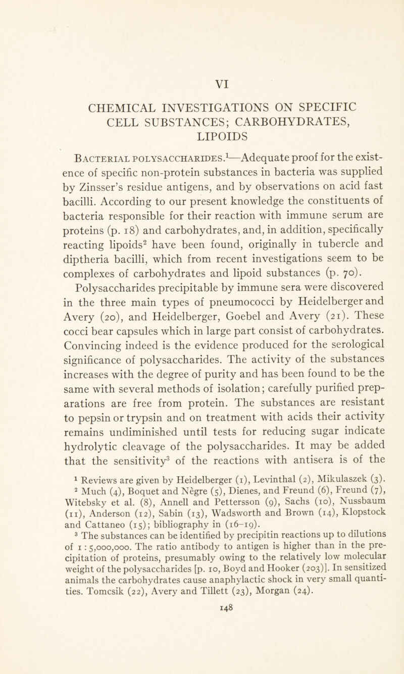 VI CHEMICAL INVESTIGATIONS ON SPECIFIC CELL SUBSTANCES; CARBOHYDRATES, LIPOIDS Bacterial polysaccharides.1—Adequate proof for the exist- ence of specific non-protein substances in bacteria was supplied by Zinsser’s residue antigens, and by observations on acid fast bacilli. According to our present knowledge the constituents of bacteria responsible for their reaction with immune serum are proteins (p. 18) and carbohydrates, and, in addition, specifically reacting lipoids2 have been found, originally in tubercle and diptheria bacilli, which from recent investigations seem to be complexes of carbohydrates and lipoid substances (p. 70). Polysaccharides precipitable by immune sera were discovered in the three main types of pneumococci by Heidelberger and Avery (20), and Heidelberger, Goebel and Avery (21). These cocci bear capsules which in large part consist of carbohydrates. Convincing indeed is the evidence produced for the serological significance of polysaccharides. The activity of the substances increases with the degree of purity and has been found to be the same with several methods of isolation; carefully purified prep- arations are free from protein. The substances are resistant to pepsin or trypsin and on treatment with acids their activity remains undiminished until tests for reducing sugar indicate hydrolytic cleavage of the polysaccharides. It may be added that the sensitivity3 of the reactions with antisera is of the 1 Reviews are given by Heidelberger (1), Levinthal (2), Mikulaszek (3). 2 Much (4), Boquet and Negre (5), Dienes, and Freund (6), Freund (7), Witebsky et al. (8), Annell and Pettersson (9), Sachs (10), Nussbaum (11), Anderson (12), Sabin (13), Wadsworth and Brown (14), Klopstock and Cattaneo (15); bibliography in (16-19). 3 The substances can be identified by precipitin reactions up to dilutions of 1:5,000,000. The ratio antibody to antigen is higher than in the pre- cipitation of proteins, presumably owing to the relatively low molecular weight of the polysaccharides [p. 10, Boyd and Hooker (203)]. In sensitized animals the carbohydrates cause anaphylactic shock in very small quanti- ties. Tomcsik (22), Avery and Tillett (23), Morgan (24).