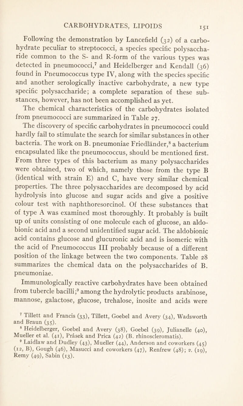 Following the demonstration by Laneefield (32) of a carbo- hydrate peculiar to streptococci, a species specific polysaccha- ride common to the S- and R-form of the various types was detected in pneumococci,7 and Heidelberger and Kendall (36) found in Pneumococcus type IV, along with the species specific and another serologically inactive carbohydrate, a new type specific polysaccharide; a complete separation of these sub- stances, however, has not been accomplished as yet. The chemical characteristics of the carbohydrates isolated from pneumococci are summarized in Table 27. The discovery of specific carbohydrates in pneumococci could hardly fail to stimulate the search for similar substances in other bacteria. The work on B. pneumoniae Friedlander,8 a bacterium encapsulated like the pneumococcus, should be mentioned first. From three types of this bacterium as many polysaccharides were obtained, two of which, namely those from the type B (identical with strain E) and C, have very similar chemical properties. The three polysaccharides are decomposed by acid hydrolysis into glucose and sugar acids and give a positive colour test with naphthoresorcinol. Of these substances that of type A was examined most thoroughly. It probably is built up of units consisting of one molecule each of glucose, an aldo- bionic acid and a second unidentified sugar acid. The aldobionic acid contains glucose and glucuronic acid and is isomeric with the acid of Pneumococcus III probably because of a different position of the linkage between the two components. Table 28 summarizes the chemical data on the polysaccharides of B. pneumoniae. Immunologically reactive carbohydrates have been obtained from tubercle bacilli;9 among the hydrolytic products arabinose, mannose, galactose, glucose, trehalose, inosite and acids were 7 Tillett and Francis (33), Tillett, Goebel and Avery (34), Wadsworth and Braun (35). 8 Heidelberger, Goebel and Avery (38), Goebel (39), Julianelle (40), Mueller et al. (41), Prasek and Prica (42) (B. rhinoscleromatis). 9 Laidlaw and Dudley (43), Mueller (44), Anderson and coworkers (45) (12, B), Gough (46), Masucci and coworkers (47), Renfrew (48); v. (19), Remy (49), Sabin (13).