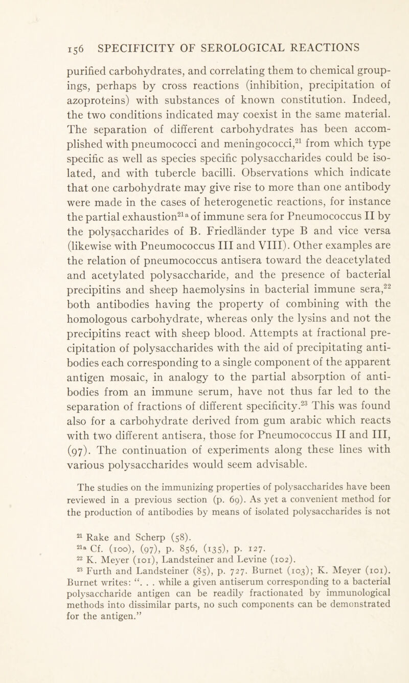 purified carbohydrates, and correlating them to chemical group- ings, perhaps by cross reactions (inhibition, precipitation of azoproteins) with substances of known constitution. Indeed, the two conditions indicated may coexist in the same material. The separation of different carbohydrates has been accom- plished with pneumococci and meningococci,21 from which type specific as well as species specific polysaccharides could be iso- lated, and with tubercle bacilli. Observations which indicate that one carbohydrate may give rise to more than one antibody were made in the cases of heterogenetic reactions, for instance the partial exhaustion21a of immune sera for Pneumococcus II by the polysaccharides of B. Friedlander type B and vice versa (likewise with Pneumococcus III and VIII). Other examples are the relation of pneumococcus antisera toward the deacetylated and acetylated polysaccharide, and the presence of bacterial precipitins and sheep haemolysins in bacterial immune sera,22 both antibodies having the property of combining with the homologous carbohydrate, whereas only the lysins and not the precipitins react with sheep blood. Attempts at fractional pre- cipitation of polysaccharides with the aid of precipitating anti- bodies each corresponding to a single component of the apparent antigen mosaic, in analogy to the partial absorption of anti- bodies from an immune serum, have not thus far led to the separation of fractions of different specificity.23 This was found also for a carbohydrate derived from gum arabic which reacts with two different antisera, those for Pneumococcus II and III, (97). The continuation of experiments along these lines with various polysaccharides would seem advisable. The studies on the immunizing properties of polysaccharides have been reviewed in a previous section (p. 69). As yet a convenient method for the production of antibodies by means of isolated polysaccharides is not 21 Rake and Scherp (58). 21a Cf. (100), (97), p. 856, (135), p. 127. 22 K. Meyer (101), Landsteiner and Levine (102). 23 Furth and Landsteiner (85), p. 727. Burnet (103); K. Meyer (101). Burnet writes: . . while a given antiserum corresponding to a bacterial polysaccharide antigen can be readily fractionated by immunological methods into dissimilar parts, no such components can be demonstrated for the antigen.”