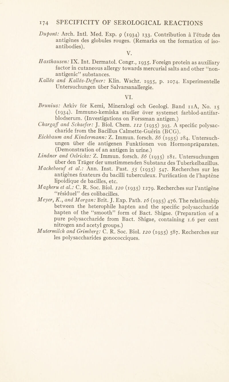 Dupont: Arch. Inti. Med. Exp. g (1934) 133. Contribution a l’etude des antigenes des globules rouges. (Remarks on the formation of iso- antibodies). V. Haxthausen: IX. Int. Dermatol. Congr., 1935. Foreign protein as auxiliary factor in cutaneous allergy towards mercurial salts and other “non- antigenic” substances. Kallos and Kallos-Dejfner: Klin. Wschr. 1935, p. 1074. Experimented Untersuchungen iiber Salvarsanallergie. VI. Brunius: Arkiv for Kemi, Mineralogi och Geologi. Band 11A, No. 15 (I934)- Immuno-kemiska studier over systemet farblod-antifar- blodserum. (Investigations on Forssman antigen.) Chargaff and Schaefer: J. Biol. Chem. 112 (1935) 393. A specific polysac- charide from the Bacillus Calmette-Guerin (BCG). Eichbaum and Kindermann: Z. Immun. forsch. 86 (1935) 284. Untersuch- ungen fiber die antigenen Funktionen von Hormonpraparaten. (Demonstration of an antigen in urine.) Lindner and Oelrichs: Z. Immun. forsch. 86 (1935) 181. Untersuchungen fiber den Trager der umstimmenden Substanz des Tuberkelbazillus. Macheboeuf et al.: Ann. Inst. Past. 55 (1935) 547. Recherches sur les antigenes fixateurs du bacilli tuberculeux. Purification de Phaptene lipoidique de bacilles, etc. Magheru et al.: C. R. Soc. Biol. 120 (1935) 1279. Recherches sur Pantigene “residuel” des colibacilles. Meyer, Kand Morgan: Brit. J. Exp. Path. 16 (1935) 476. The relationship between the heterophile hapten and the specific polysaccharide hapten of the “smooth” form of Bact. Shigae. (Preparation of a pure polysaccharide from Bact. Shigae, containing 1.6 per cent nitrogen and acetyl groups.) Mutermilch and Grimberg: C. R. Soc. Biol. 120 (1935) 587. Recherches sur les polysaccharides gonococciques.