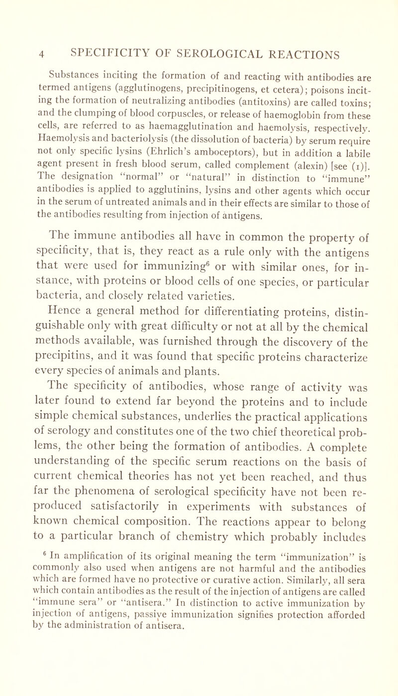 Substances inciting the formation of and reacting with antibodies are termed antigens (agglutinogens, precipitinogens, et cetera); poisons incit- ing the formation of neutralizing antibodies (antitoxins) are called toxins; and the clumping of blood corpuscles, or release of haemoglobin from these cells, are referred to as haemagglutination and haemolysis, respectively. Haemolysis and bacteriolysis (the dissolution of bacteria) by serum require not only specific lysins (Ehrlich’s amboceptors), but in addition a labile agent present in fresh blood serum, called complement (alexin) [see (i)]. The designation “normal” or “natural” in distinction to “immune” antibodies is applied to agglutinins, lysins and other agents which occur in the serum of untreated animals and in their effects are similar to those of the antibodies resulting from injection of antigens. I he immune antibodies all have in common the property of specificity, that is, they react as a rule only with the antigens that were used for immunizing6 or with similar ones, for in- stance, with proteins or blood cells of one species, or particular bacteria, and closely related varieties. Hence a general method for differentiating proteins, distin- guishable only with great difficulty or not at all by the chemical methods available, was furnished through the discovery of the precipitins, and it was found that specific proteins characterize every species of animals and plants. The specificity of antibodies, whose range of activity was later found to extend far beyond the proteins and to include simple chemical substances, underlies the practical applications of serology and constitutes one of the two chief theoretical prob- lems, the other being the formation of antibodies. A complete understanding of the specific serum reactions on the basis of current chemical theories has not yet been reached, and thus far the phenomena of serological specificity have not been re- produced satisfactorily in experiments with substances of known chemical composition. The reactions appear to belong to a particular branch of chemistry which probably includes 6 In amplification of its original meaning the term “immunization” is commonly also used when antigens are not harmful and the antibodies which are formed have no protective or curative action. Similarly, all sera which contain antibodies as the residt of the injection of antigens are called “immune sera” or “antisera.” In distinction to active immunization by injection of antigens, passive immunization signifies protection afforded by the administration of antisera.