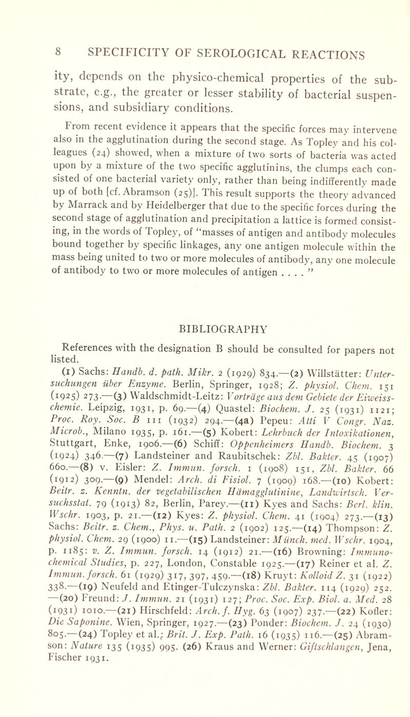 ity, depends on the physico-chemical properties of the sub- strate, e.g., the greater or lesser stability of bacterial suspen- sions, and subsidiary conditions. From recent evidence it appears that the specific forces may intervene also in the agglutination during the second stage. As Topley and his col- leagues (24) showed, when a mixture of twro sorts of bacteria was acted upon by a mixture of the two specific agglutinins, the clumps each con- sisted of one bacterial variety only, rather than being indifferently made up of both [cf. Abramson (25)]. I his result supports the theory advanced by Marrack and by Heidelberger that due to the specific forces during the second stage of agglutination and precipitation a lattice is formed consist- ing, in the words of I opley, of masses of antigen and antibody molecules bound together by specific linkages, any one antigen molecule within the mass being united to two or more molecules of antibody, any one molecule of antibody to two or more molecules of antigen . . . . ” BIBLIOGRAPHY References with the designation B should be consulted for papers not listed. (1) Sachs: Handb. d. path. Mikr. 2 (1929) 834.—(2) Willstätter: Unter- suchungen über Enzyme. Berlin, Springer, 1928; Z. physiol. Chem. 151 G925) 273—(3) Waldschmidt-Leitz: Vorträge aus dem Gebiete der Eiweiss- chemie. Leipzig, 1931, p. 69.—(4) Quastei: Biochem. J. 25 (1931) 1121; Proc. Roy. Soc. B in (1932) 294.—(4a) Pepeu: Atti V Congr. Naz. Microb., Milano 1935, p. 161— (5) Robert: Lehrbuch der Intoxikationen, Stuttgart, Enke, 1906.—(6) Schiff: Oppenheimers Handb. Biochem. 3 (1924) 346.—(7) Landsteiner and Raubitschek: Zbl. Bakter. 45 (1907) 660.—(8) v. Eisler: Z. Immun, forsch. 1 (1908) 151, Zbl. Bakter. 66 (I912) 309.—(9) Mendel: Arch, di Fisiol. 7 (1909) 168.—(10) Robert: Beitr. z. Kenntn. der vegetabilischen Hämagglutinine, Landwirtsch. Ver- suchsstal. 79 (1913) 82, Berlin, Parey.—(11) Ryes and Sachs: Bcrl. klin. Wsehr. 1903, p. 21.—(12) Ryes: Z. physiol. Chem. 41 (1004) 273.—(13) Sachs: Beitr. z. Chem., Phys. u. Path. 2 (1902) 125.—(14) Thompson: Z. physiol. Chem. 29 (1900) n.—(15) Landsteiner: Münch, med. Wschr. 1904, p. 1185: v. Z. Immun, forsch. 14 (1912) 21.—(16) Browming: Immuno- chemical Studies, p. 227, London, Constable 1925.—(17) Reiner et al. Z. Immun, forsch. 61 (1929) 317, 397, 459.—(18) Rruyt: Kolloid Z. 31 (1922) 338.—(19) Neufeld and Etinger-Tulczynska: Zbl. Bakter. 114 (1929) 252. —(20) Freund: J. Immun. 21 (1931) 127; Proc. Soc. Exp. Biol. a. Med. 28 (1931) 1010.—(21) Hirschfeld: Arch. f. Hyg. 63 (1907) 237.—(22) Rotier: Die Saponine. Wien, Springer, 1927.—(23) Ponder: Biochem. J. 24 (1930) 805.—(24) Topley et al.,: Br it. J. Exp. Path. 16 (1935) 116.—(25) Abram- son: Nature 135 (1935) 995. (26) Rraus and Werner: Giftschlangen, Jena, Fischer 1931.