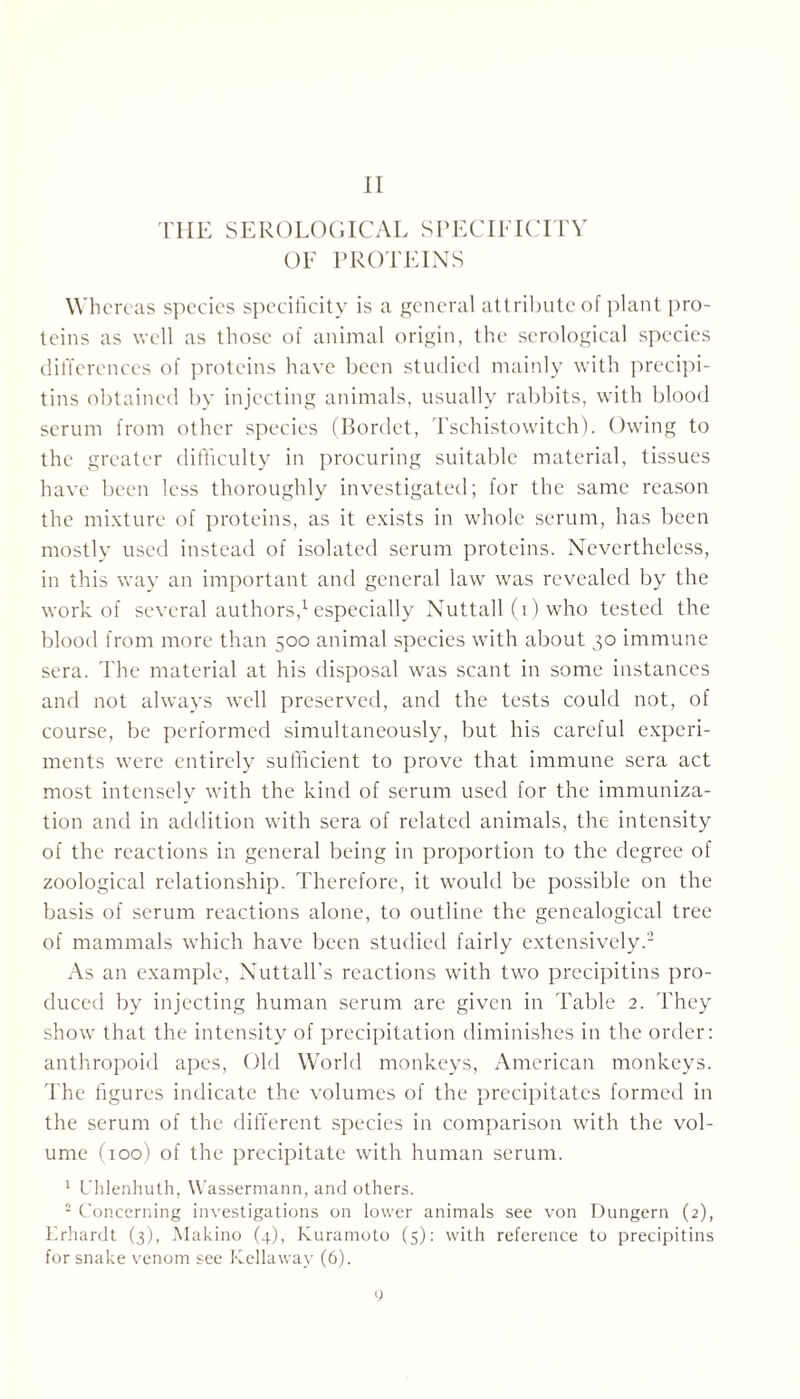 II THE SEROLOGICAL SPECIFICITY OF PROTEINS Whereas species specificity is a general attribute of plant pro- teins as well as those of animal origin, the serological species differences of proteins have been studied mainly with precipi- tins obtained by injecting animals, usually rabbits, with blood serum from other species (Bordet, Tschistowitch). Owing to the greater difficulty in procuring suitable material, tissues have been less thoroughly investigated; for the same reason the mixture of proteins, as it exists in whole serum, has been mostly used instead of isolated serum proteins. Nevertheless, in this way an important and general law was revealed by the work of several authors,1 especially Nuttall (i) who tested the blood from more than 500 animal species with about 30 immune sera. The material at his disposal was scant in some instances and not always well preserved, and the tests could not, of course, be performed simultaneously, but his careful experi- ments were entirely sufficient to prove that immune sera act most intensely with the kind of serum used for the immuniza- tion and in addition with sera of related animals, the intensity of the reactions in general being in proportion to the degree of zoological relationship. Therefore, it would be possible on the basis of serum reactions alone, to outline the genealogical tree of mammals which have been studied fairly extensively.2 As an example, Nuttall's reactions with two precipitins pro- duced by injecting human serum are given in Table 2. They show that the intensity of precipitation diminishes in the order: anthropoid apes, Old World monkeys, American monkeys. The figures indicate the volumes of the precipitates formed in the serum of the different species in comparison with the vol- ume (100) of the precipitate with human serum. 1 Uhlenhuth, Wassermann, and others. 2 Concerning investigations on lower animals see von Düngern (2), Lrhardt (3), Makino (4), Kuramoto (5): with reference to precipitins for snake venom see Kella way (6).