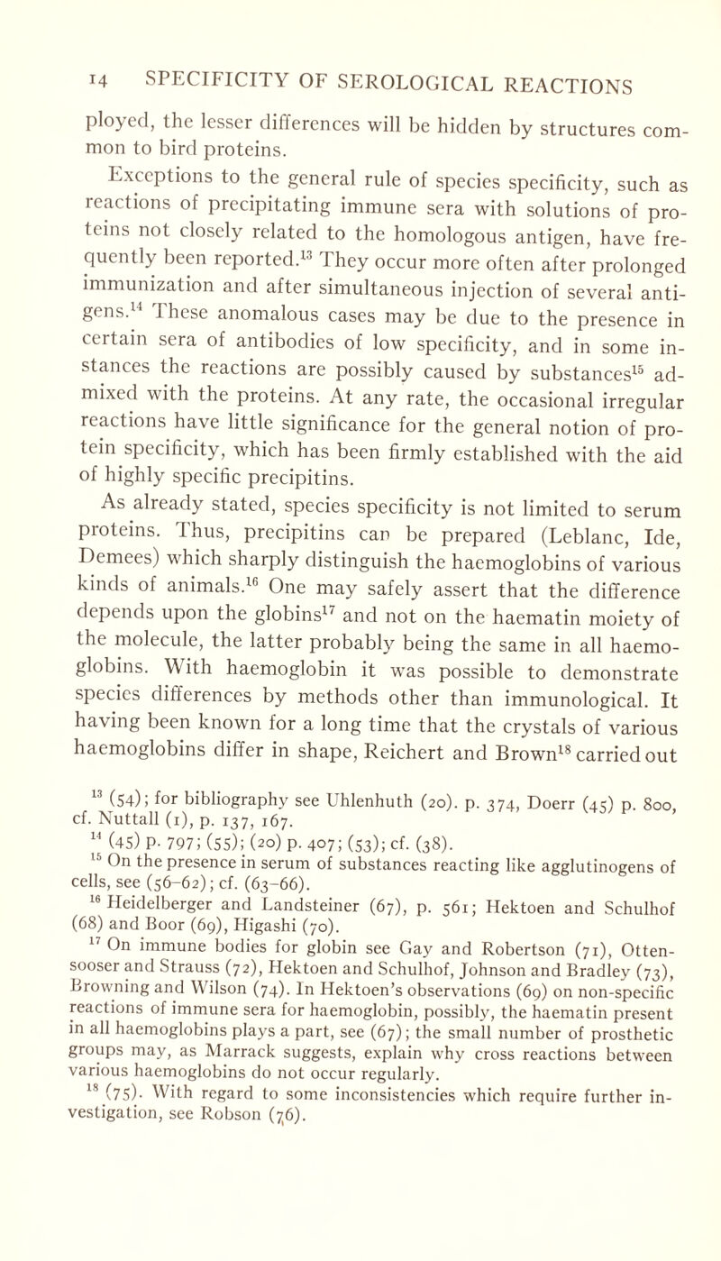 ployed, the lesser dilfercnces will be hidden by structures com- mon to bird proteins. Exceptions to the general rule of species specificity, such as reactions of precipitating immune sera with solutions of pro- teins not closely related to the homologous antigen, have fre- quently been reported.13 They occur more often after prolonged immunization and after simultaneous injection of several anti- gens. I hese anomalous cases may be due to the presence in certain sera of antibodies of low specificity, and in some in- stances the reactions are possibly caused by substances15 ad- mixed with the proteins. At any rate, the occasional irregular reactions have little significance for the general notion of pro- tein specificity, which has been firmly established with the aid of highly specific precipitins. As already stated, species specificity is not limited to serum proteins. Thus, precipitins can be prepared (Leblanc, Ide, Demees) which sharply distinguish the haemoglobins of various kinds of animals.16 One may safely assert that the difference depends upon the globins1' and not on the haematin moiety of the molecule, the latter probably being the same in all haemo- globins. With haemoglobin it was possible to demonstrate species differences by methods other than immunological. It having been known for a long time that the crystals of various haemoglobins differ in shape, Reichert and Brown18 carried out 13 (54); for bibliography see Uhlenhuth (20). p. 374, Doerr (43) p 800 cf. Nuttall (1), p. i37j 167. 14 (45) P- 797; (55); (20) p. 407; (53); cf. (38). 151)11 the presence in serum of substances reacting like agglutinogens of cells, see (56-62); cf. (63-66). 16 Heidelberger and Landsteiner (67), p. 561; Hektoen and Schulhof (68) and Boor (69), Higashi (70). 17 On immune bodies for globin see Gay and Robertson (71), Otten- sooser and Strauss (72), Hektoen and Schulhof, Johnson and Bradley (73), Browning and Wilson (74). In Hektoen’s observations (69) on non-specific reactions of immune sera for haemoglobin, possibly, the haematin present in all haemoglobins plays a part, see (67); the small number of prosthetic groups may, as Marrack suggests, explain why cross reactions between various haemoglobins do not occur regularly. 18 (75)- With regard to some inconsistencies which require further in- vestigation, see Robson (76).