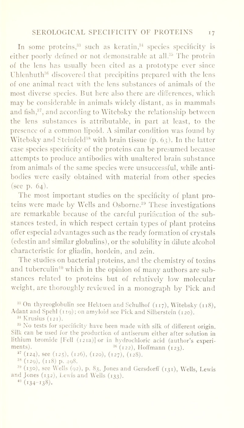 In some proteins,33 such as keratin,34 species specificity is either poorly defined or not demonstrable at all.33 The protein of the lens has usually been cited as a prototype ever since Uhlenhuth36 discovered that precipitins prepared with the lens of one animal react with the lens substances of animals of the most diverse species. But here also there arc differences, which may be considerable in animals widely distant, as in mammals and fish,37, and according to Witebsky the relationship between the lens substances is attributable, in part at least, to the presence of a common lipoid. A similar condition was found by Witebsky and Steinfeld38 with brain tissue (p. 63). In the latter case species specificity of the proteins can be presumed because attempts to produce antibodies with unaltered brain substance from animals of the same species were unsuccessful, while anti- bodies were easily obtained with material from other species (see p. 64). The most important studies on the specificity of plant pro- teins were made by Wells and Osborne.39 These investigations are remarkable because of the careful purification of the sub- stances tested, in which respect certain types of plant proteins offer especial advantages such as the ready formation of crystals (edestin and similar globulins), or the solubility in dilute alcohol characteristic for gliadin, hordein, and zein. 'Fhe studies on bacterial proteins, and the chemistry of toxins and tuberculin- which in the opinion of many authors are sub- stances related to proteins but of relatively low molecular weight, are thoroughly reviewed in a monograph by Pick and 33 On thyreoglobulin see Hektoen and Schulhof (117), Witebsky (11S), Adant and Spehl (119); on amyloid see Pick and Silberstein (120). 34 Krusius (x21). 35 No tests for specificity have been made with silk of different origin. Silk can be used for the production of antiserum either after solution in lithium bromide [Fell (121a)] or in hydrochloric acid (author’s experi- ments). 36 (122), Hoffmann (123). 37 (124), see (125), (126), (120), (127), (12S). 38 (129), (118) p. 498. (I3°)> see A ells (92), p. 83, Jones and Gersdorff (131), Wells, Lewis and Jones (132), Lewis and Wells (133). 40 (i34-i38)-