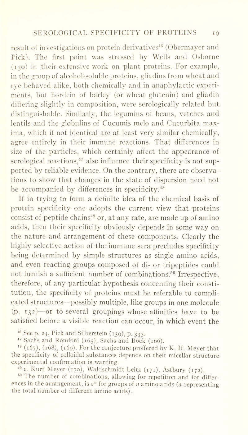 result of investigations on protein derivatives46 (Obermayer and Pick). The first point was stressed by Wells and Osborne (130) in their extensive work on plant proteins. For example, in the group of alcohol-soluble proteins, gliadins from wheat and rye behaved alike, both chemically and in anaphylactic experi- ments, but hordcin of barley (or wheat glutenin) and gliadin differing slightly in composition, were serologically related but distinguishable. Similarly, the legumins of beans, vetches and lentils and the globulins of Cucumis melo and Cucurbita max- ima, which if not identical are at least very similar chemically, agree entirely in their immune reactions. That differences in size of the particles, which certainly affect the appearance of serological reactions,47 also influence their specificity is not sup- ported by reliable evidence. On the contrary, there are observa- tions to show that changes in the state of dispersion need not be accompanied by differences in specificity.48 If in trying to form a definite idea of the chemical basis of protein specificity one adopts the current view that proteins consist of peptide chains49 or, at any rate, are made up of amino acids, then their specificity obviously depends in some way on the nature and arrangement of these components. Clearly the highly selective action of the immune sera precludes specificity being determined by simple structures as single amino acids, and even reacting groups composed of di- or tripeptides could not furnish a sufficient number of combinations.60 Irrespective, therefore, of any particular hypothesis concerning their consti- tution, the specificity of proteins must be referable to compli- cated structures—possibly multiple, like groups in one molecule (p. 132)—or to several groupings w'hose affinities have to be satisfied before a visible reaction can occur, in which event the 46 See p. 24, Pick and Siiberstein (139), p. 333. 47 Sachs and Rondoni (165), Sachs and Pock (166). 48 (167), (168), (169). For the conjecture proffered by K. H. Meyer that the specificity of colloidal substances depends on their micellar structure experimental confirmation is wanting. 49 v. Kurt Meyer (170), Waldschmidt-Leitz (171), Astbury (172). 50 The number of combinations, allowing for repetition and for differ- ences in the arrangement, is an for groups of n amino acids (a representing the total number of different amino acids).