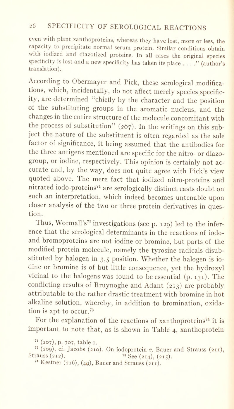e\ en uith plant Xanthoproteins, whereas they have lost, more or less, the capacity to precipitate normal serum protein. Similar conditions obtain with iodized and diazotized proteins. In all cases the original species specificity is lost and a new specificity has taken its place . . . .” (author’s translation). According to Obermayer and Pick, these serological modifica- tions, which, incidentally, do not affect merely species specific- ity, are determined “chiefly by the character and the position of the substituting groups in the aromatic nucleus, and the changes in the entire structure of the molecule concomitant with the process of substitution’’ (207). In the writings on this sub- ject the nature of the substituent is often regarded as the sole factor of significance, it being assumed that the antibodies for the three antigens mentioned are specific for the nitro- or diazo- group, or iodine, respectively. This opinion is certainly not ac- curate and, by the way, does not quite agree with Pick’s view quoted above. Ihe mere fact that iodized nitro-proteins and nitrated iodo-proteins71 are serologically distinct casts doubt on such an interpretation, which indeed becomes untenable upon closer analysis of the two or three protein derivatives in ques- tion. Ihus, W ormall’s'2 investigations (see p. 129) led to the infer- ence that the serological determinants in the reactions of iodo- and bromoproteins are not iodine or bromine, but parts of the modified protein molecule, namely the tyrosine radicals disub- stituted by halogen in 3,5 position. Whether the halogen is io- dine or bromine is of but little consequence, yet the hydroxyl vicinal to the halogens was found to be essential (p. 131). The conflicting results of Bruynoghe and Adant (213) are probably attributable to the rather drastic treatment with bromine in hot alkaline solution, whereby, in addition to bromination, oxida- tion is apt to occur.73 hor the explanation of the reactions of Xanthoproteins74 it is important to note that, as is shown in Table 4, Xanthoprotein 71 (207), p. 707, table 1. '2 (2°9)> cf. Jacobs (210). On iodoprotein v. Bauer and Strauss (211), Strauss (212). 73 See (214), (215). 74 Kestner (216), (4^), Bauer and Strauss (211).
