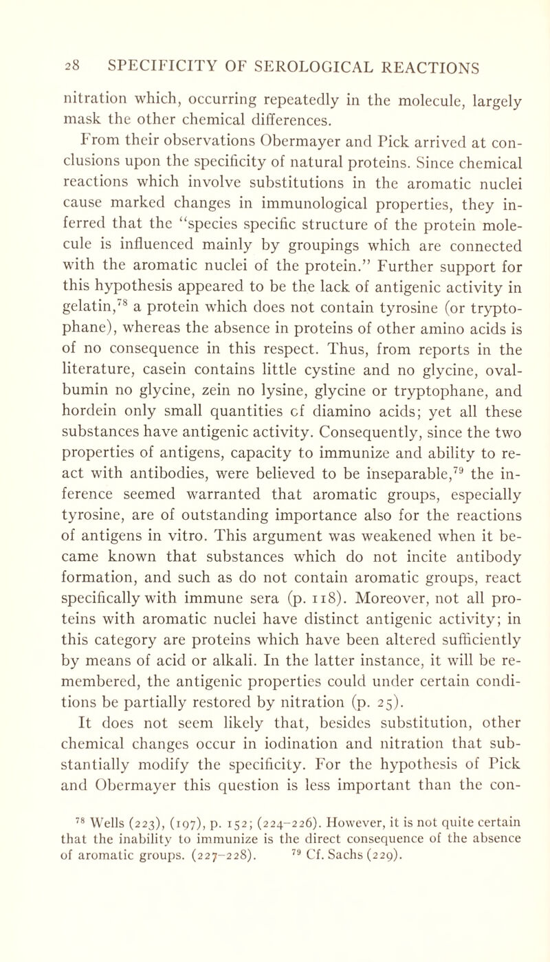 nitration which, occurring repeatedly in the molecule, largely mask the other chemical differences. From their observations Obermayer and Pick arrived at con- clusions upon the specificity of natural proteins. Since chemical reactions which involve substitutions in the aromatic nuclei cause marked changes in immunological properties, they in- ferred that the “species specific structure of the protein mole- cule is influenced mainly by groupings which are connected with the aromatic nuclei of the protein.” Further support for this hypothesis appeared to be the lack of antigenic activity in gelatin,78 a protein which does not contain tyrosine (or trypto- phane), whereas the absence in proteins of other amino acids is of no consequence in this respect. Thus, from reports in the literature, casein contains little cystine and no glycine, oval- bumin no glycine, zein no lysine, glycine or tryptophane, and hordein only small quantities cf diamino acids; yet all these substances have antigenic activity. Consequently, since the two properties of antigens, capacity to immunize and ability to re- act with antibodies, were believed to be inseparable,79 the in- ference seemed warranted that aromatic groups, especially tyrosine, are of outstanding importance also for the reactions of antigens in vitro. This argument was weakened when it be- came known that substances which do not incite antibody formation, and such as do not contain aromatic groups, react specifically with immune sera (p. 118). Moreover, not all pro- teins with aromatic nuclei have distinct antigenic activity; in this category are proteins which have been altered sufficiently by means of acid or alkali. In the latter instance, it will be re- membered, the antigenic properties could under certain condi- tions be partially restored by nitration (p. 25). It does not seem likely that, besides substitution, other chemical changes occur in iodination and nitration that sub- stantially modify the specificity. For the hypothesis of Pick and Obermayer this question is less important than the con- 78 Wells (223), (197), p. 152; (224-226). However, it is not quite certain that the inability to immunize is the direct consequence of the absence of aromatic groups. (227-228). 79 Cf. Sachs (229).