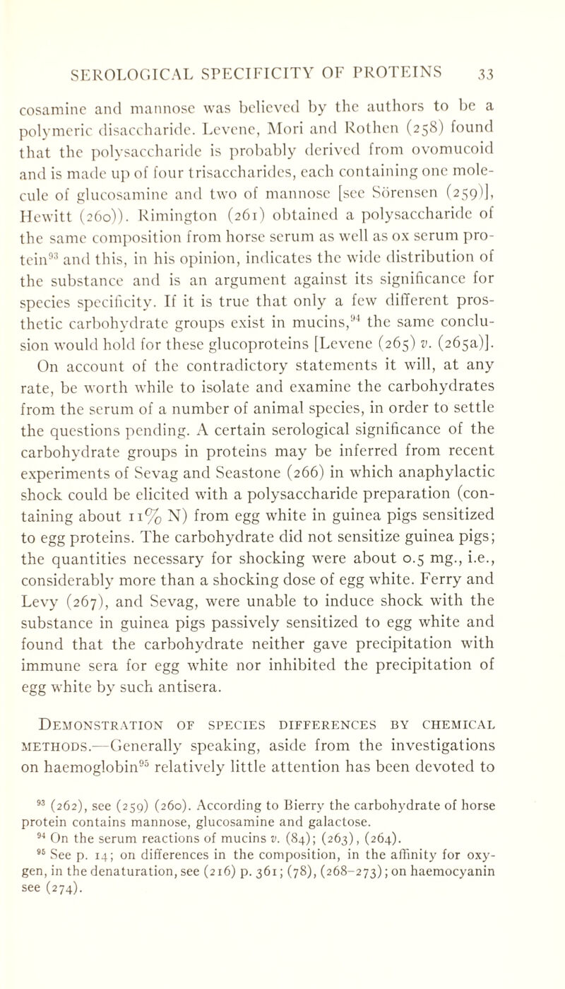 cosaminc and mannose was believed by the authors to be a polymeric disaccharide. Levene, Mori and Rothen (258) found that the polysaccharide is probably derived from ovomucoid and is made up of four trisaccharides, each containing one mole- cule of glucosamine and two of mannose [see Sorensen (259)], Hewitt (260)). Rimington (261) obtained a polysaccharide of the same composition from horse serum as well as ox serum pro- tein93 and this, in his opinion, indicates the wide distribution of the substance and is an argument against its significance for species specificity. If it is true that only a few different pros- thetic carbohydrate groups exist in mucins,94 the same conclu- sion would hold for these glucoproteins [Levene (265) v. (265a)]. On account of the contradictory statements it will, at any rate, be worth while to isolate and examine the carbohydrates from the serum of a number of animal species, in order to settle the questions pending. A certain serological significance of the carbohydrate groups in proteins may be inferred from recent experiments of Sevag and Seastone (266) in which anaphylactic shock could be elicited with a polysaccharide preparation (con- taining about 11% N) from egg white in guinea pigs sensitized to egg proteins. The carbohydrate did not sensitize guinea pigs; the quantities necessary for shocking were about 0.5 mg., i.e., considerably more than a shocking dose of egg white. Ferry and Levy (267), and Sevag, were unable to induce shock with the substance in guinea pigs passively sensitized to egg white and found that the carbohydrate neither gave precipitation with immune sera for egg white nor inhibited the precipitation of egg white by such antisera. Demonstration of species differences by chemical methods.—Generally speaking, aside from the investigations on haemoglobin95 relatively little attention has been devoted to 93 (262), see (259) (260). According to Bierry the carbohydrate of horse protein contains mannose, glucosamine and galactose. 94 On the serum reactions of mucins v. (84); (263), (264). 96 See p. 14; on differences in the composition, in the affinity for oxy- gen, in the denaturation, see (216) p. 361; (78), (268-273); on haemocyanin see (274).