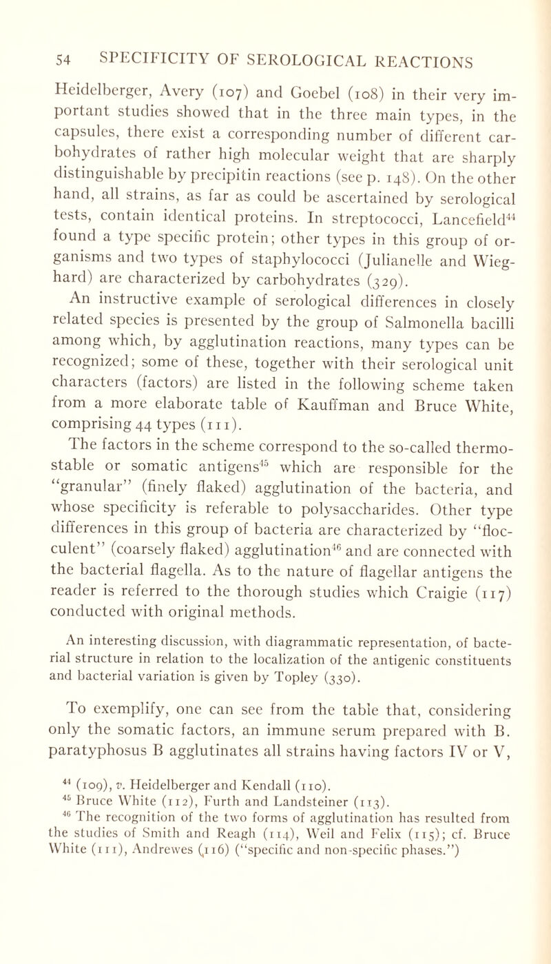 Heidelberger, Avery (107) and Goebel (108) in their very im- portant studies showed that in the three main types, in the capsules, theie exist a corresponding number of different car- bohydrates of rather high molecular weight that are sharply distinguishable by precipitin reactions (see p. 148). On the other hand, all strains, as far as could be ascertained by serological tests, contain identical proteins. In streptococci, Lancefield44 found a type specific protein; other types in this group of or- ganisms and two types of staphylococci (Julianelle and Wieg- hard) are characterized by carbohydrates (329). An instructive example of serological differences in closely related species is presented by the group of Salmonella bacilli among which, by agglutination reactions, many types can be recognized; some of these, together with their serological unit characters (factors) are listed in the following scheme taken from a more elaborate table of Kauffman and Bruce White, comprising 44 types (hi). The factors in the scheme correspond to the so-called thermo- stable or somatic antigens45 which are responsible for the “granular” (finely flaked) agglutination of the bacteria, and whose specificity is referable to polysaccharides. Other type differences in this group of bacteria are characterized by “floc- culent (coarsely flaked) agglutination46 and are connected with the bacterial flagella. As to the nature of flagellar antigens the reader is referred to the thorough studies which Craigie (117) conducted with original methods. An interesting discussion, with diagrammatic representation, of bacte- rial structure in relation to the localization of the antigenic constituents and bacterial variation is given by Topley (330). To exemplify, one can see from the table that, considering only the somatic factors, an immune serum prepared with B. paratyphosus B agglutinates all strains having factors IV or V, 44 (109), v. Heidelberger and Kendall (no). 45 Bruce White (112), Furth and Landsteiner (113). 40 '1 he recognition of the two forms of agglutination has resulted from the studies of Smith and Reagh (114), Weil and Felix (115); cf. Bruce White (in), Andrewes (116) (“specific and non-specific phases.”)