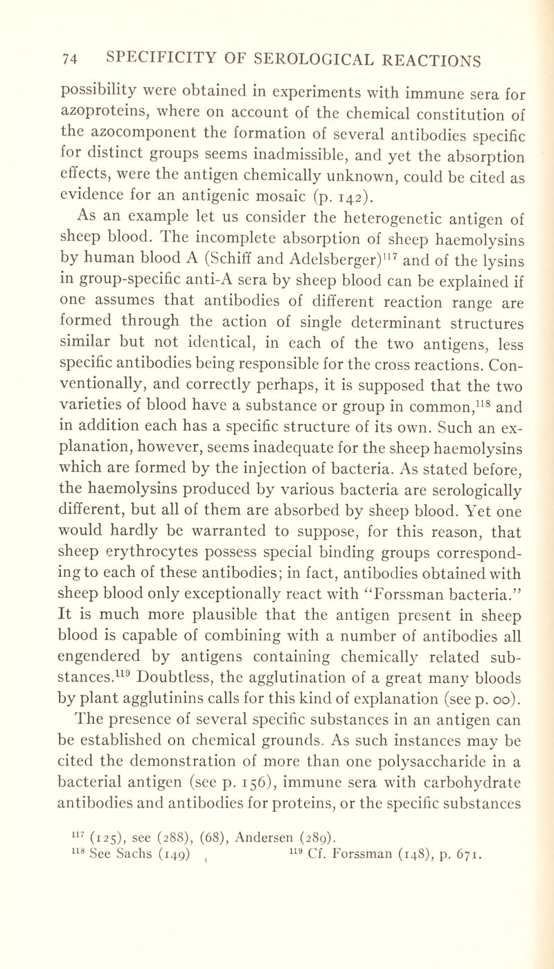 possibility were obtained in experiments with immune sera for azoproteins, where on account of the chemical constitution of the azocomponent the formation of several antibodies specific for distinct groups seems inadmissible, and yet the absorption effects, were the antigen chemically unknown, could be cited as evidence for an antigenic mosaic (p. 142). As an example let us consider the heterogenetic antigen of sheep blood. The incomplete absorption of sheep haemolysins by human blood A (Schiff and Adelsberger)117 and of the lysins in group-specific anti-A sera by sheep blood can be explained if one assumes that antibodies of different reaction range are formed through the action of single determinant structures similar but not identical, in each of the two antigens, less specific antibodies being responsible for the cross reactions. Con- ventionally, and correctly perhaps, it is supposed that the two varieties of blood have a substance or group in common,118 and in addition each has a specific structure of its own. Such an ex- planation, however, seems inadequate for the sheep haemolysins which are formed by the injection of bacteria. As stated before, the haemolysins produced by various bacteria are serologically different, but all of them are absorbed by sheep blood. Yet one would hardly be warranted to suppose, for this reason, that sheep erythrocytes possess special binding groups correspond- ing to each of these antibodies; in fact, antibodies obtained with sheep blood only exceptionally react with “Forssman bacteria.” It is much more plausible that the antigen present in sheep blood is capable of combining with a number of antibodies all engendered by antigens containing chemically related sub- stances.119 Doubtless, the agglutination of a great many bloods by plant agglutinins calls for this kind of explanation (see p. 00). The presence of several specific substances in an antigen can be established on chemical grounds. As such instances may be cited the demonstration of more than one polysaccharide in a bacterial antigen (see p. 156), immune sera with carbohydrate antibodies and antibodies for proteins, or the specific substances 117 (125), see (288), (68), Andersen (289). 118 See Sachs (149) , 119 Cf. Forssman (148), p. 671.