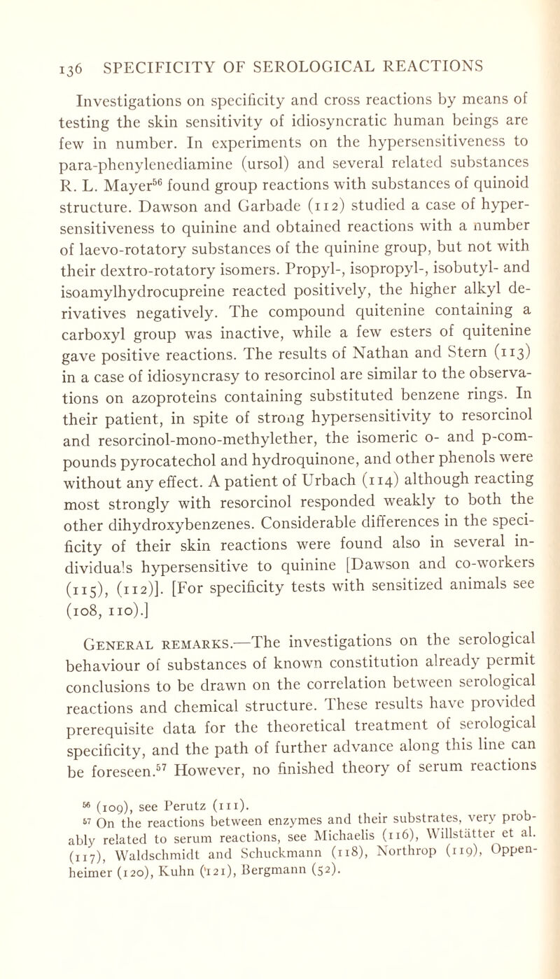 Investigations on specificity and cross reactions by means of testing the skin sensitivity of idiosyncratic human beings are few in number. In experiments on the hypersensitiveness to para-phenylenediamine (ursol) and several related substances R. L. Mayer56 found group reactions with substances of quinoid structure. Dawson and Garbade (112) studied a case of hyper- sensitiveness to quinine and obtained reactions with a number of laevo-rotatory substances of the quinine group, but not with their dextro-rotatory isomers. Propyl-, isopropyl-, isobutyl- and isoamylhydrocupreine reacted positively, the higher alkyl de- rivatives negatively. The compound quitenine containing a carboxyl group was inactive, while a few esters of quitenine gave positive reactions. The results of Nathan and Stern (113) in a case of idiosyncrasy to resorcinol are similar to the observa- tions on azoproteins containing substituted benzene rings. In their patient, in spite of strong hypersensitivity to resorcinol and resorcinol-mono-methylether, the isomeric o- and p-com- pounds pyrocatechol and hydroquinone, and other phenols were without any effect. A patient of Urbach (114) although reacting most strongly with resorcinol responded weakly to both the other dihydroxybenzenes. Considerable differences in the speci- ficity of their skin reactions were found also in several in- dividuals hypersensitive to quinine [Dawson and co-workers (115), (112)]. [For specificity tests with sensitized animals see (108, no).] General remarks.—The investigations on the serological behaviour of substances of known constitution already permit conclusions to be drawn on the correlation between serological reactions and chemical structure. These results have provided prerequisite data for the theoretical treatment of serological specificity, and the path of further advance along this line can be foreseen.57 However, no finished theory of serum reactions 66 (109), see Perutz (hi). 57 On the reactions between enzymes and their substrates, very prob- ably related to serum reactions, see Michaelis (116), W illstätter et al. (117), Waldschmidt and Schuckmann (118), Northrop (119), Oppen- heimer (120), Kuhn ('121), Bergmann (52).