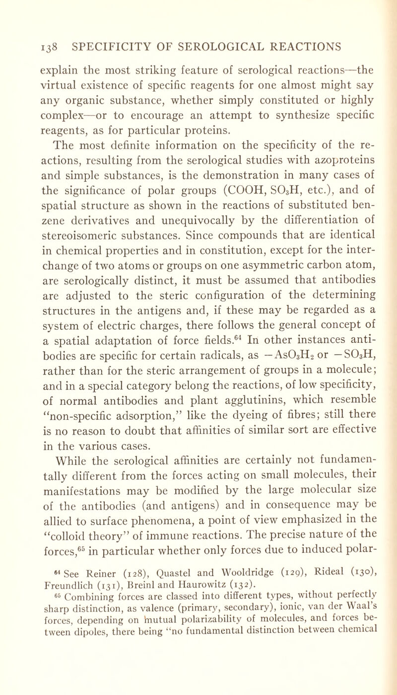 explain the most striking feature of serological reactions—the virtual existence of specific reagents for one almost might say any organic substance, whether simply constituted or highly complex—or to encourage an attempt to synthesize specific reagents, as for particular proteins. The most definite information on the specificity of the re- actions, resulting from the serological studies with azoproteins and simple substances, is the demonstration in many cases of the significance of polar groups (COOH, S03H, etc.), and of spatial structure as shown in the reactions of substituted ben- zene derivatives and unequivocally by the differentiation of stereoisomeric substances. Since compounds that are identical in chemical properties and in constitution, except for the inter- change of two atoms or groups on one asymmetric carbon atom, are serologically distinct, it must be assumed that antibodies are adjusted to the steric configuration of the determining structures in the antigens and, if these may be regarded as a system of electric charges, there follows the general concept of a spatial adaptation of force fields.64 In other instances anti- bodies are specific for certain radicals, as — As03H2 or — S03H, rather than for the steric arrangement of groups in a molecule; and in a special category belong the reactions, of low specificity, of normal antibodies and plant agglutinins, which resemble “non-specific adsorption,” like the dyeing of fibres; still there is no reason to doubt that affinities of similar sort are effective in the various cases. While the serological affinities are certainly not fundamen- tally different from the forces acting on small molecules, their manifestations may be modified by the large molecular size of the antibodies (and antigens) and in consequence may be allied to surface phenomena, a point of view emphasized in the “colloid theory” of immune reactions. The precise nature of the forces,65 in particular whether only forces due to induced polar- 84 See Reiner (128), Quastel and Wooldridge (129), Rideal (130), Freundlich (131), Breinl and Haurowitz (132). 66 Combining forces are classed into different types, without perfectly sharp distinction, as valence (primary, secondary), ionic, van der Waal’s forces, depending on Imutual polarizability of molecules, and forces be- tween dipoles, there being “no fundamental distinction between chemical