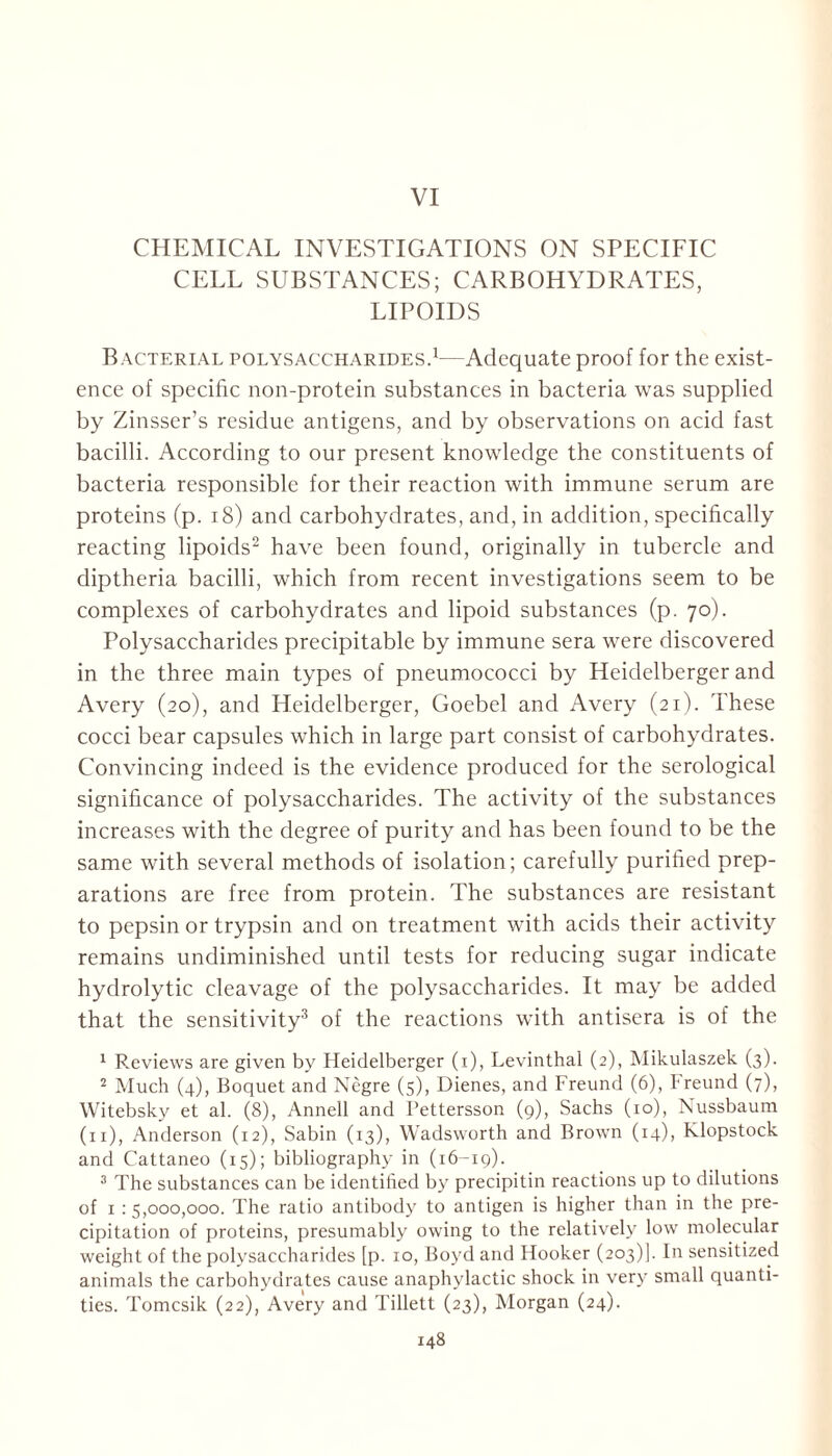 VI CHEMICAL INVESTIGATIONS ON SPECIFIC CELL SUBSTANCES; CARBOHYDRATES, LIPOIDS Bacterial polysaccharides.1—Adequate proof for the exist- ence of specific non-protein substances in bacteria was supplied by Zinsser’s residue antigens, and by observations on acid fast bacilli. According to our present knowledge the constituents of bacteria responsible for their reaction with immune serum are proteins (p. 18) and carbohydrates, and, in addition, specifically reacting lipoids2 have been found, originally in tubercle and diptheria bacilli, which from recent investigations seem to be complexes of carbohydrates and lipoid substances (p. 70). Polysaccharides precipitable by immune sera were discovered in the three main types of pneumococci by Heidelberger and Avery (20), and Heidelberger, Goebel and Avery (21). These cocci bear capsules which in large part consist of carbohydrates. Convincing indeed is the evidence produced for the serological significance of polysaccharides. The activity of the substances increases with the degree of purity and has been found to be the same with several methods of isolation; carefully purified prep- arations are free from protein. The substances are resistant to pepsin or trypsin and on treatment with acids their activity remains undiminished until tests for reducing sugar indicate hydrolytic cleavage of the polysaccharides. It may be added that the sensitivity3 of the reactions with antisera is of the 1 Reviews are given by Heidelberger (1), Levinthal (2), Mikulaszek (3). 2 Much (4), Boquet and Negre (5), Dienes, and Freund (6), Freund (7), Witebsky et al. (8), Annell and Tettersson (9), Sachs (10), Nussbaum (x 1), Anderson (12), Sabin (13), Wadsworth and Brown (14), Klopstock and Cattaneo (15); bibliography in (16-19). 3 The substances can be identilied b}r precipitin reactions up to dilutions of 1 : 5,000,000. The ratio antibody to antigen is higher than in the pre- cipitation of proteins, presumably owing to the relatively low molecular weight of the polysaccharides [p. 10, Boyd and Hooker (203)]. In sensitized animals the carbohydrates cause anaphylactic shock in very small quanti- ties. Tomcsik (22), Avery and Tillett (23), Morgan (24).