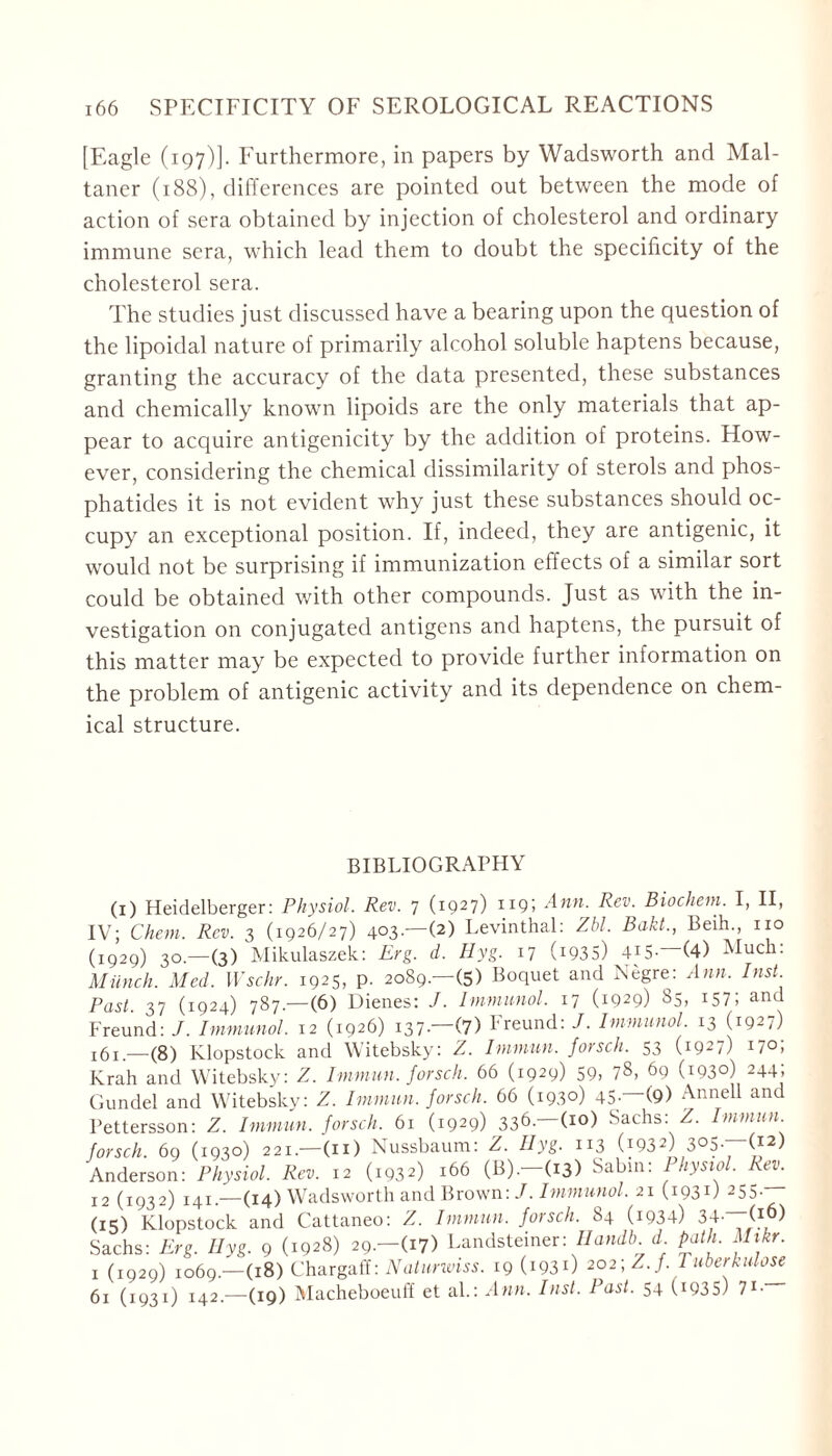 [Eagle (197)]. Furthermore, in papers by Wadsworth and Mal- taner (188), differences are pointed out between the mode of action of sera obtained by injection of cholesterol and ordinary immune sera, which lead them to doubt the specificity of the cholesterol sera. The studies just discussed have a bearing upon the question of the lipoidal nature of primarily alcohol soluble haptens because, granting the accuracy of the data presented, these substances and chemically known lipoids are the only materials that ap- pear to acquire antigenicity by the addition of proteins. How- ever, considering the chemical dissimilarity of sterols and phos- phatides it is not evident why just these substances should oc- cupy an exceptional position. If, indeed, they are antigenic, it would not be surprising if immunization effects of a similar sort could be obtained with other compounds. Just as with the in- vestigation on conjugated antigens and haptens, the pursuit of this matter may be expected to provide further information on the problem of antigenic activity and its dependence on chem- ical structure. BIBLIOGRAPHY (1) Heidelberger: Physiol. Rev. 7 (1927) 119; Ann. Rev. Biochem. I, II, IV; Chem. Rev. 3 (1926/27) 403.—(2) Levinthal: Zbl. Baht., Beih., no (1929) 30.—(3) Mikulaszek: Erg. d. Hyg. 17 (i935) 4JS- (4) Much: Miinch. Med. Wschr. 1925, p. 2089.—(5) Boquet and Negre: Ann, Inst Past. 37 (1924) 787.—(6) Dienes: J. Immunol, 17 (1929) 85, i$T, and Freund: J. Immunol. 12 (1926) 137—(7) Freund: J. Immunol 13 (1927) JÖ!—(8) Klopstock and Witebsky: Z. Immun, forsch. 53 (1927) 170; Krah and Witebsky: Z. Immun, forsch. 66 (1929) 59, 7s, 69 (i93°) 244J Gundel and Witebsky: Z. Immun, forsch. 66 (1930) 45- (9) Annell and Pettersson: Z. Immun, forsch, 61 (1929) 336- (I0) Sachs: Z. Immun forsch. 69 (1930) 221.—(11) Nussbaum: Z. Hyg. 113 (i932) 3°5-—O2) Anderson: Physiol. Rev. 12 (1932) 166 (B).-(i3) Sabin: Physiol. Rev. 12 (1932) 141 — (14) Wadsworth and Brown:/. Immunol. 21 (1931) 255.— (15) Klopstock and Cattaneo: Z. Immun, forsch. 84 (1934) 34- (j ) Sachs: Erg. Hyg. 9 (1928) 29.—(17) Landsteiner: Handb d path. Mikr. 1 (1929) 1069.—(18) Chargaff: Natunviss. 19 (193O 202\ Z.}. 1 überkulose 61 (1931) 142.—(19) Macheboeuff et al.: Ann. Inst. Past. 54 (.1935) 71-