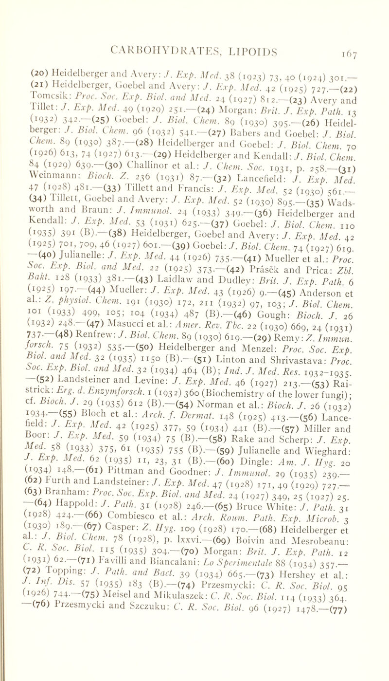 CARBOIIYI) R AT ES, LI PO IDS (20) Heidelberger and Avery: J. Exp. Med. 38 (1023) 73, 40 (1924) 301.— (21) Heidelberger, Goebel and Avery: J. Exp. Med. 42 (1925) 727—(22) I'omcsik: Proc. Soc. Exp. Biol, and Med. 24 (1927) 812.—(23) Avery and I diet: J. Exp. Med. 49 (1929) 251.—(24) Morgan: Brit. J. Exp. Path. 13 UQ32) 342.—(25) Goebel: Biol. Client. 89 (1930) 395— (26) Heidel- berger: J. Bud. Chon. 96 (1932) 541—(27) Babers and Goebel: / Biol Uicm. 89 (1930) 387.—(28) Heidelberger and Goebel: J. Biol. Chon. 70 (1926) 613, 7_| (1927) 613—(29) Heidelberger and Kendall:/. Biol. Chcm. 84 (1929) 630. (30) Challinor et al.: J. Chon. Soc. 1931, p. 2=58.—(31) Weinmann: Bioch. Z. 236 (1931) 87—(32) Lancefield: J. Exp. Med. 47 (192S) 481— (33) Tillett and Francis: Exp. Med. 52 (1930) 56u — (34) 1'illett, Goebel and Avery: J. Exp. Med. 52 (1930) 895.—(35) Wads- worth and Braun: J. Immunol. 24 (1933) 349.—(36) Heidelberger and Kendall: J. Exp. Med. 53 (1931) 625.—(37) Goebel: J. Biol. Chon, no (J935) 391 (I})-—(38) Heidelberger, Goebel and Avery: J. Exp. Med 42 (1925) 701, 709, 46 (1927) 601.—(39) Goebel: J. Biol. Chem. 74 (1927) 619. (40) Julianelle: J. Exp. Med. 44 (1926) 735-—(41) Mueller et al.: Proc. Soc Exp. Bwl. and Med. 22 (1925) 373 — (42) Prasek and Prica: Zbl. Pakt. 128 (1933) 381.—(43) Laidlaw and Dudley: Brit. J. Exp. Path. 6 (i925) 197 —(44) -Mueller: J. Exp. Med. 43 (1926) 9.—(45) Anderson et al.: Z. physiol, them. 191 (1930) 172, 211 (1932) 97, 103; J. Biol. Chon. 101 (.1933) 4. IQ5; 104 (1934) 487 (B).—(46) Gough: Bioch. J. 26 (1932) 248.—(47) Masucci et al.: Amer. Rev. The. 22 (1930) 669, 24 (1931) 737-—(48) Renfrew: /. Biol. Chem, 89 (1930) 619.—(29) Remy: Z. Immun. Jorsch. 75 (1932) 535.—(50) Heidelberger and Menzel: Proc. Soc Exp Vu>l. and Med. 32 (1935) n5o (B).—(51) Linton and Shrivastava: Proc. Soc Exp. Biol, and Med. 32 (1934) 464 (B); Ind. J. Med, Res. 1932-1935 -(52) Landsteiner and Levine: J. Exp. Med. 46 (1927) 213.—(53) Rai- strick: Erg. d. Enzymforsch. 1 (1932) 360 (Biochemistry of the lower fungi); cf. Bioch. J. 29 (1935) 612 (B).—(54) Norman et ah: Bioch. J. 26 (1932) c°\a' r^r^ Ct a^-: Arch.f. Dermal. 148 (1925) 413.—(56) Lance- held: J Exp. Med. 42 (1925) 377, 59 (1934) 44r (B).—(57) JMiller and Boor: J Exp. Med. 59 (1934) 75 (B).—(58) Rake and Scherp: J. Exp. at e ‘ ^ jx933) 375, 61 (1935) 755 (B). (59) Julianelle and Wieghard: ;• Moed- 62 (x?35) II, 23, 31 (B).—(60) Dingle: Am. J. Ilyg. 20 (1934) 14S. (61) Pittman and Goodner: J. Immunol. 29 (1935) 239.— S2! uUrluand pndsteiner: J■ ExP- Med. 47 (1928) 171, 49 (1929) 727'— (63) Branham : I roc. Soc Exp. Biol, and Med. 24 (1927) 340, 25 (1927) 25. (64) Happold: J. Path, 31 (1928) 246.—(65) Bruce White: J. Path. 31 (1928) 424.—(66) Combiesco et ah: Arch. Roum. Path. Exp. Microb. 3 (1930) 189.—(67) Casper: Z. Ilyg. 109 (1928) 170.—(68) Heidelberger et t. ' 10 ' yiem• 78 (1928), p. lxxvi.—(69) Boivin and Mesrobeanu: ly- Soc. Biol, ii5 (1935) 304— (70) Morgan: Brit. J. Exp. Path, 12 C19314 62—(71) I- a villi and Biancalani: Lo S perimentale 88 (1934) 357.— 72/ pRP'ug-’ J. Path, and Pact. 39 (1934) 665.—(73) Hershey et ah: ‘ y ' hs■ 57 -193S) 183 (B).—(74) Przesmycki: C. R. Soc. Biol. 95 4 744' (75) Meisel and Mikulaszek: C. R. Soc. Biol. 114 (1933) 364. (76) 1 rzesmycki and Szczuku: C. R. Soc. Biol. 96 (1927) 1478.—(77)