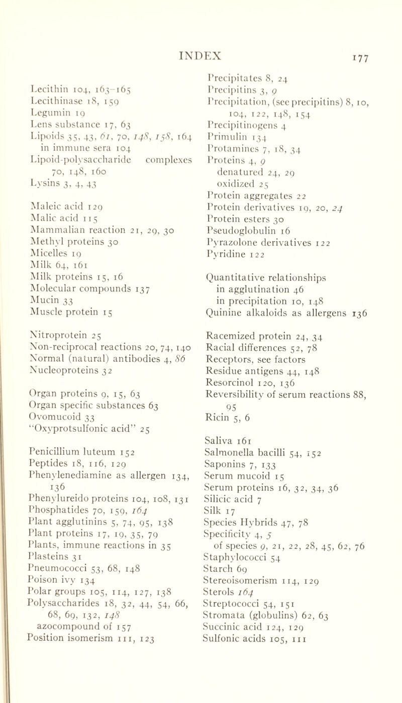 Lecithin 104, 163-165 Lecithinase 18, 159 Legumin iq Lens substance 17, 63 Lipoids 35, 43, 61, 70, 148, 158, 164 in immune sera 104 Lipoid-polysaccharide complexes 70, 148, 160 Lysins 3. 4, 43 Maleic acid 129 Malic acid 115 Mammalian reaction 21, 29, 30 Methyl proteins 30 Micelles 19 Milk 64, 161 Milk proteins 15, 16 Molecular compounds 137 Mucin 33 Muscle protein 15 Nitroprotein 25 Non-reciprocal reactions 20, 74, 140 Normal (natural) antibodies 4, 86 Nucleoproteins 32 Organ proteins 9, 15, 63 Organ specific substances 63 Ovomucoid 33 “Oxyprotsulfonic acid” 25 Penicillium luteum 152 Peptides 18, 116, 129 Phenvlenediamine as allergen 134, 136 Phenylureido proteins 104, 108, 131 Phosphatides 70, 159, 164 Plant agglutinins 5, 74, 95, 138 Plant proteins 17, 19, 35, 79 Plants, immune reactions in 35 Plasteins 31 Pneumococci 53, 68, 148 Poison ivy 134 Polar groups 105, 114, 127, 138 Polysaccharides 18, 32, 44, 54, 66, 68, 69, 132, 148 azocompound of 157 Position isomerism hi, 123 Precipitates 8, 24 Prccipitins 3, g Precipitation, (seeprccipitins) 8, 10, 104, 122, 148, 154 Precipitinogens 4 Primulin 134 Protamines 7, 18, 34 Proteins 4, g denatured 24, 29 oxidized 25 Protein aggregates 22 Protein derivatives 19, 20, 24 Protein esters 30 Pseudoglobulin 16 Pyrazolone derivatives 122 Pyridine 122 Quantitative relationships in agglutination 46 in precipitation 10, 148 Quinine alkaloids as allergens 136 Racemized protein 24, 34 Racial differences 52, 78 Receptors, see factors Residue antigens 44, 148 Resorcinol 120, 136 Reversibility of serum reactions 88, . 95 Ricin 5, 6 Saliva 161 Salmonella bacilli 54, 152 Saponins 7, 133 Serum mucoid 15 Serum proteins 16, 32, 34, 36 Silicic acid 7 Silk 17 Species Hybrids 47, 78 Specificity 4, 5 of species g, 21, 22, 28, 45, 62, 76 Staphylococci 54 Starch 69 Stereoisomerism 114, 129 Sterols 164 Streptococci 54, 151 Stromata (globulins) 62, 63 Succinic acid 124, 129 Sulfonic acids 105, 111