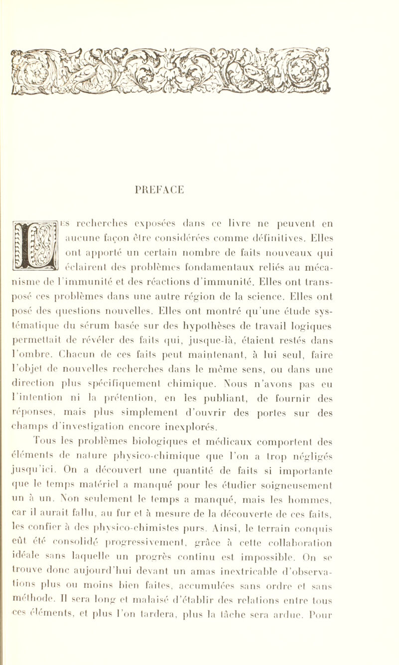 PREFACE i:s recherches exposées dans ce livre ne peuvent en aucune façon être considérées comme défiidtives. Elles ont apporté un certain nombre de faits nouveaux qui éclairent des problèmes fondamentaux reliés au méca- nisme de l'immunité et des réactions d’immunité. Elles ont trans- posé ces problèmes dans une autre région de la science. Elles ont posé des questions nouvelles. Elles ont montré qu’une étude sys- tématique du sérum basée sur des hypothèses de travail logiques permettait de révéler des faits qui, jusque-là, étaient restés dans l’ombre. Chacun de ces faits peut maintenant, à lui seul, faire l’objet de nouvelles recherches dans le même sens, ou dans une direction plus spécifiquement chimique. Nous n’avons pas eu l'intention ni la prétention, en les publiant, de fournir des réponses, mais plus simplement d’ouvrir des portes sur des champs d'investigation encore inexplorés. Tous les problèmes biologiques et médicaux comportent des éléments de nature physico-chimique (pie l’on a trop négligés jusqu ici. On a découvert une quantité de faits si importante que le temps matériel a manqué pour les étudier soigneusement un à un. Non seulement le temps a manqué, mais les hommes, car il aurait fallu, au iur et à mesure de la découverte de ces faits, les confier à des physico-chimistes purs. Ainsi, le terrain conquis eut été consolidé progressivement, grâce à cette collaboration idéale sans laquelle un progrès continu est impossible. On se trouve donc aujourd’hui devant un amas inextricable d’observa- tions plus ou moins bien faites, accumulées sans ordre et sans méthode. 11 sera long et malaisé d’établir des relations entre tous ces éléments, et plus l’on tardera, plus la tache sera ardue. Pour