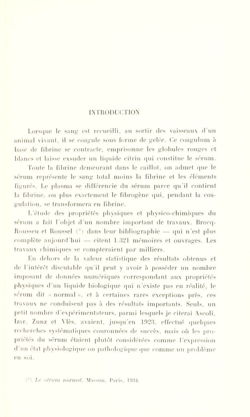 INTRODUCTION Lorsque le sang est recueilli, au sortir des vaisseaux d’un animal vivant, il se coagule sous forme de gelée. Ce coagulum à hase de fibrine sc contracte, emprisonne les globules rouges et blancs et laisse exsuder un liquide cilrin qui constitue le sérum. Toute la fibrine demeurant dans le caillot, on admet que le sérum représente le sang total moins la fibrine et les éléments figurés. Le plasma se différencie du sérum parce qu’il contient la fibrine, ou plus exactement le fibrogène qui, pendant la coa- gulation, se transformera en fibrine. L’étude des propriétés physiques et physico-chimiques du sérum a fait l'objet d’un nombre important de travaux. Brocq- Rousseu et Roussel (*) dans leur bibliographie — qui n’est plus complète aujourd’hui — citent 1.321 mémoires et ouvrages. Les travaux chimiques se compteraient par milliers. En dehors de la valeur statistique des résultats obtenus et de I intérêt discutable qu’il peut y avoir à posséder un nombre imposant de données numériques correspondant aux propriétés physiques d’un liquide biologique qui n'existe pas en réalité, le sérum dit << normal », et à certaines rares exceptions près, ces travaux ne conduisent pas à des résultats importants. Seuls, un petit nombre d expérimentateurs, parmi lesquels je citerai Ascoli, Izar. Zunz et \ lès, avaient, jusqu’en 1923, effectué quelques recherches systématiques couronnées de succès, mais où les pro- priétés du sérum étaient plutôt considérées comme l’expression d un état physiologique ou pathologique que comme un problème en soi. ('') Le sérum normal, Masson, Paris, 19.-Î4.