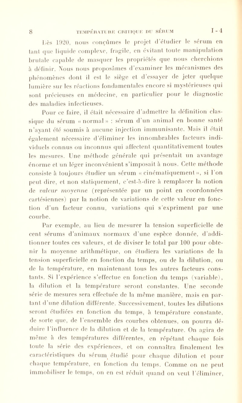 1-4 Uès 1920, nous conçûmes le projet d’étudier le sérum en tant, que liquide complexe, fragile, en évitant toute manipulation brutale capable de masquer les propriétés que nous cherchions à définir. Nous nous proposâmes d’examiner les mécanismes des phénomènes dont il est le siège et d’essayer de jeter quelque lumière sur les réactions fondamentales encore si mystérieuses cjui sont précieuses en médecine, en particulier pour le diagnostic des maladies infectieuses. Pour ce faire, il était nécessaire d’admettre la définition clas- sique du sérum « normal » : sérum d un animal en bonne santé n’ayant été soumis à aucune injection immunisante. Mais il était également nécessaire d’éliminer les innombrables facteurs indi- viduels connus ou inconnus qui affectent quantitativement toutes les mesures. Une méthode générale qui présentait un avantage énorme et un léger inconvénient s’imposait à nous. Cette méthode consiste à toujours étudier un sérum « cinématiquement », si 1 on peut dire, et non statiquement, c’est-à-dire à remplacer la notion de valeur moyenne (représentée par un point en coordonnées cartésiennes) par la notion de variations de cette valeur en fonc- tion d’un facteur connu, variations qui s’expriment par une courbe. Par exemple, au lieu de mesurer la tension superficielle de cent sérums d’animaux normaux d’une espèce donnée, d’addi- tionner toutes ces valeurs, et de diviser le total par 100 pour obte- nir la moyenne arithmétique, on étudiera les variations de la tension superficielle en fonction du temps, ou de la dilution, ou de la température, en maintenant tous les autres facteurs cons- tants. Si l’expérience s’effectue eu fonction du temps (variable), la dilution et la température seront constantes. Une seconde série de mesures sera effectuée de la même manière, mais en par- tard d’une dilution différente. Successivement, toutes les dilutions seront étudiées en fonction du temps, à température constante, de sorte que, de l’ensemble des courbes obtenues, on pourra dé- duire l’influence de la dilution et de la température. On agira de même à des températures différentes, en répétant chaque fois toute la série des expériences, et on connaîtra finalement les caractéristiques du sérum étudié pour chaque dilution et pour chaque température, en fonction du temps. Comme on ne peut immobiliser le temps, on en est réduit quand on veut l’éliminer,