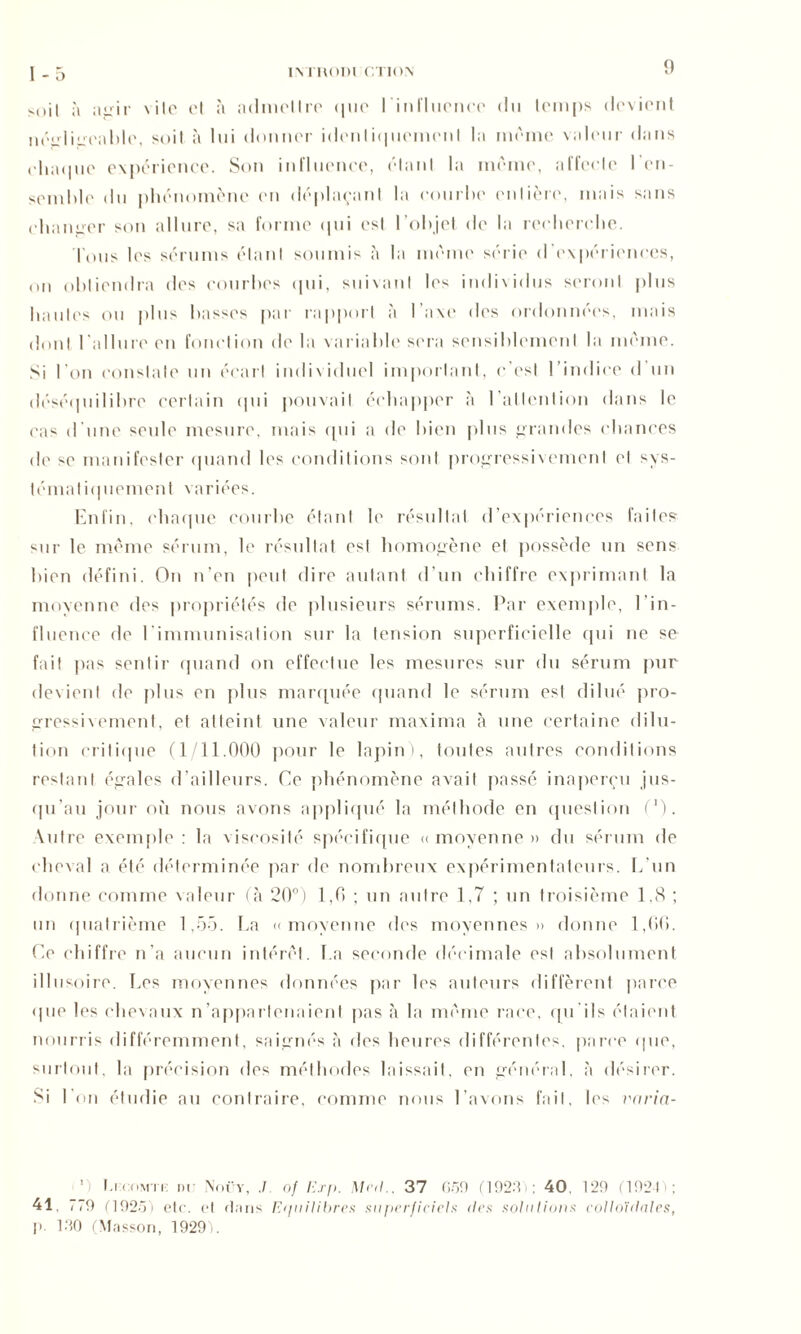 soil à agir \ iIo et à admettre que l'influence du lemps devient néirliireahle, soit à lui donner idonli<|uemenl la meme videur dans chaque expérience. Son influence, étant la meme, affecte l’en- semble du phénomène en déplaçant la courbe entière, mais sans changer son allure, sa forme qui est l’objet de la recherche. Tous les sérums étant soumis à la même série d’expériences, on obtiendra des courbes qui, suivant les individus seront plus hautes ou plus basses par rapport à l’axe des ordonnées, mais dont l’allure en fonction de la variable sera sensiblement la même. Si l’on constate un écart individuel important, c’est l’indice d un déséquilibre certain qui pouvait échapper à l'attention dans le cas d’une seule mesure, mais qui a de bien plus grandes chances do se manifester quand les conditions sont progressivement et sys- tématiquement variées. Enfin, chaque courbe étant le résultat d’expériences faites sur le même sérum, le résultat est homogène et possède un sens bien défini. On n’en peut dire autant d’un chiffre exprimant la moyenne des propriétés de plusieurs sérums. Par exemple, b in- fluence de l’immunisation sur la tension superficielle qui ne se fait pas sentir quand on effectue les mesures sur du sérum pur devient de plus en plus marquée quand le sérum est dilué pro- gressivement, et atteint une valeur maxima à une certaine dilu- tion critique (1/11.000 pour le lapin), toutes autres conditions restant égales d’ailleurs. Ce phénomène avait passé inaperçu jus- qu’au jour où nous avons appliqué la méthode en question (')• Autre exemple : la viscosité spécifique « moyenne » du sérum de cheval a été déterminée par de nombreux expérimentateurs. L’un donne comme valeur (à 20°) 1,0 ; un autre 1,7 ; un troisième 1,8 ; un quatrième 1,55. La «moyenne des moyennes» donne 1,00. Ce chiffre n’a aucun intérêt. La seconde décimale est absolument illusoire. Les moyennes données par les auteurs diffèrent parce • pie les chevaux n’appartenaient pas à la même race, qu’ils étaient nourris différemment, saignés à des heures différentes, parce (pie, surtout, la précision des méthodes laissait, en général, à désirer. Si l’on étudie au contraire, comme nous l’avons fait, les vnria- ’i f.KcMu: in \ocy, .1 of Erp. Mal.. 37 659 (192:? : 40, 129 (1924); 41 779 (192/)'} etc. et dans E<piilibres superficiels îles solutions colloïdales, p. 190 (Masson, 1929).