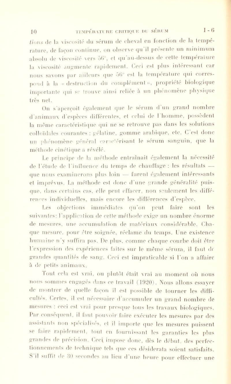(ion:s de la \iscosilé du sérum de cheval en fonction de la tempé- rature, de façon continue, on observe tpi il présente un minimum absolu de viscosité \crs 56, et (ju au-dessus de cette température la viscosité augmente rapidement. Ceci est plus intéressant car nous savons par ailleurs (|ue 56 est la température <|ui corres- pond à la « destruction du complément », propriété biologique importante (pii se trouve ainsi relice a un phénomène physique très net. On s'aperçoit également (pie le sérum d’un grand nombre d'animaux d’espèces différentes, et celui de I homme, possèdent la même caractéristique qui ne se retrouve pas dans les solutions colloïdales courantes : gélatine, gomme arabique, etc. C'est donc un phénomène général car ae’érisant le sérum sanguin, (pie la méthode cinétique a révélé. Le principe de la méthode entraînait également la nécessité de l’étude île l'influence du temps de chauffage : les résultats — (pie nous examinerons plus loin — furent également intéressants et imprévus. La méthode est donc d'une grande généralité puis- que, dans certains cas, elle peut effacer, non seulement les diffé- rences individuelles, mais encore les différences d’espèce. Les objections immédiates qu'on peut faire sont les suivantes: l'application de cette méthode exige un nombre énorme de mesures, une accumulation de matériaux considérable. Cha- que mesure, pour cire soignée, réclame du temps. Une existence humaine n'y suffira pas. De plus, comme chaque courbe doit être l’expression des expériences faites sur le même sérum, il faut de grandes quantités de sang. Ceci est impraticable si l’on a affaire à de petits animaux. loul cela est vrai, ou plutôt était vrai au moment où nous nous sommes engages dans ce travail (1920). Nous allons essayer de montrer de quelle façon il est possible de tourner les diffi- cultés. Certes, il est necessaire d accumuler un grand nombre de mesures : ceci est v rai pour presque tous les travaux biologiques. I\ar conséquent, il laid pouvoir faire exécuter les mesures par des assistants non spécialisés, et il importe que les mesures puissent se taire rapidement, loul en fournissant les garanties les plus glandes de pieeision. Cerf impose donc, dès le début, des perfec- tionnements de technique tels (pie ces désiderata soient satisfaits. S il siillil de 60 secondes au lieu d une heure pour effectuer une