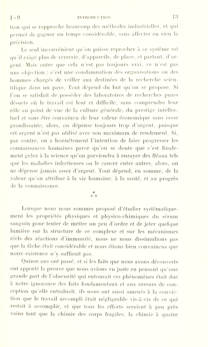 1-9 IN 1 IU>I)1 OTIOX lion <111i se rapproche beaucoup des méthodes industrielles, et qui permet de gagner un temps considérable, sans affecter en rien la précision. Le seul inconvénient qu’on puisse reprocher à ce système est tpi il exige plus de verrerie, d’appareils, de place, et partant, d'ar- gent. Mais outre que cela n’est pas toujours vrai, ce n’est pas une objection ; c’est une condamnation des organisations ou des hommes chargés de veiller aux destinées de la recherche scien- tifique dans un pays. Tout dépend du but qu’on se propose. Si l’on se satisfait de posséder des laboratoires de recherches pures désuets où le travail est lent et difficile, sans comprendre leur rôle au point de vue de la culture générale, du prestige intellec- tuel et sans être convaincu de leur valeur économique sans cesse grandissante, alors, on dépense toujours trop d’argent, puisque cet argent n’est pas utilisé avec son maximum de rendement. Si, par contre, on a honnêtement l’intention de faire progresser les connaissances humaines parce qu’on se doute que c’est finale- ment grâce à la science qu’on parviendra à enrayer des fléaux tels <pie les maladies infectieuses ou le cancer entre autres, alors, on ne dépense jamais assez d’argent. Tout dépend, en somme, de la valeur qu’on attribue à la vie humaine, à la santé, et au progrès de la connaissance. * * * Lorsque nous nous sommes proposé d’étudier systématique- ment les propriétés physiques et physico-chimiques du sérum sanguin pour tenter de mettre un peu d’ordre et de jeter quelque lumière sur la structure de ce complexe et sur les mécanismes réels des réactions d’immunité, nous ne nous dissimulions pas (pie la tâche était considérable et nous étions bien convaincus que notre existence n’v suffirait pas. Quinze ans ont passé, et si les faits que nous avons déeomerts ont apporté la preuve (pie nous avions vu juste en pensant qu’une grande part de l’obscurité qui entourait ces ph énomènes était due a notre ignorance des faits fondamentaux et aux erreurs de con- ception qu’eile entraînait, ils nous ont aussi amenés à la convic- tion (pie le travail accompli était négligeable vis-à-vis de ce qui restait à accomplir, et (pie tous les efforts seraient à peu près vains tant que la chimie des corps fragiles, la chimie à quatre