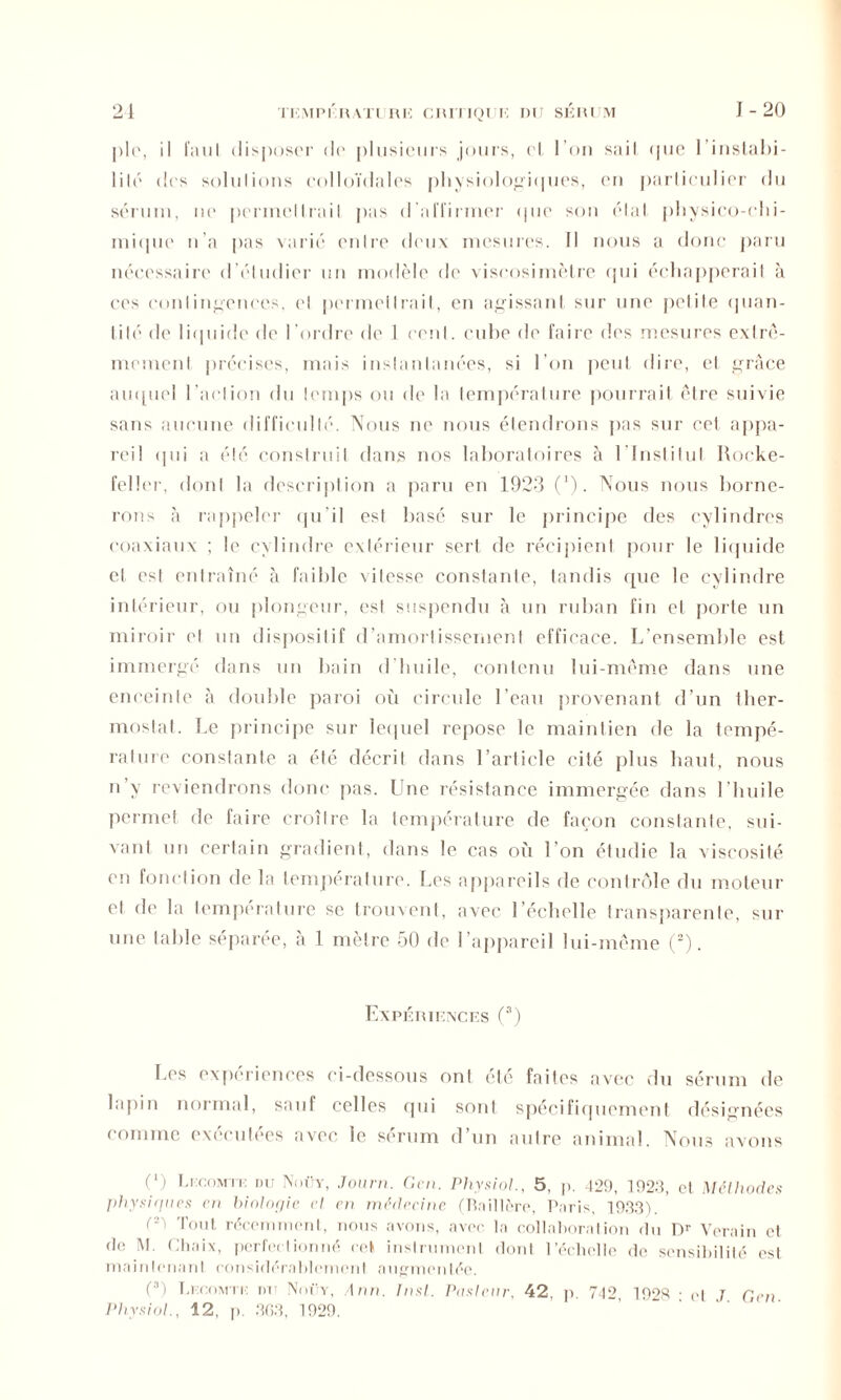 pie, il FauI disposer de plusieurs jours, el I on saiI (pie l'instabi- lité des solulions colloïdales physiologiques, en particulier du sérum, ne permellrail pas d'affirmer <pie son étal physico-chi- mique n’a pas varié entre deux mesures. Il nous a donc paru nécessaire d étudier un modèle de viscosimètre qui échapperait à ces cnn I i licences, cl permellrail, en agissant sur une pelile quan- tité de liquide de l’ordre de 1 cenl. cube de faire des mesures exlrê- memenl précises, mais instantanées, si l’on peut dire, et grâce au([uel l’action du lemps ou de la température pourrait être suivie sans aucune difficulté. Nous ne nous étendrons pas sur cet appa- reil qui a été construit dans nos laboratoires à l’Institut Rocke- feller, dont la description a paru en 1923 (*). Nous nous borne- rons à rappeler qu’il est basé sur le principe des cylindres coaxiaux ; le cylindre extérieur sert de récipient pour le liquide et est entraîné à faible vitesse constante, tandis que le cylindre intérieur, ou plongeur, est suspendu à un ruban fin el porte un miroir el un dispositif d’amortissement efficace. L’ensemble est immergé dans un bain d huile, contenu lui-même dans une enceinte à double paroi où circule l’eau provenant d’un ther- mostat. Le principe sur lequel repose le maintien de la tempé- rature constante a été décrit dans l’article cité plus haut, nous n’y reviendrons donc pas. Une résistance immergée dans l’huile permet de faire croître la température de façon constante, sui- vant un certain gradient, dans le cas où l’on étudie la viscosité en fonction de la température. Les appareils de contrôle du moteur et de la température se trouvent, avec l’échelle transparente, sur une table séparée, à 1 mètre 50 de l’appareil lui-même (2). Expériences (3) Les expériences ci-dessous ont été faites avec du sérum de lapin normal, sauf celles qui sont spécifiquement désignées comme exécutées avec le sérum d’un autre animal. Nous avons (‘) Lecomte du Noüy, Journ. Cm. Physiol., 5, p. 429, 1923, et Méthodes physiques en biologie et en médecine (Baillère, Paris, 1933). Tl Tout récemment, nous avons, avec la collaboration du Dr Verain et do M. Chaix, perfectionné cet instrument dont l’échelle de sensibilité est maintenant considérablement augmentée. (*) Lecomte dit Noüy, Ann. Inst. Pasteur, 42, p. 742, 1928 • et T G en Physiol., 12, p. 3G3, 1929.