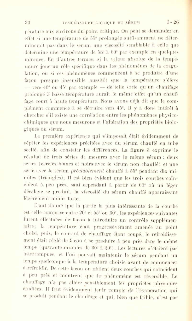 pérature aux environs du poinl critique. On peut se demander en effet si une température de 55° prolongée sul’l’isammenl ne déler- ininerail pas dans le sérum une viscosité semblable à celle que détermine une température de 58° à (50° par exemple en quelques minutes. En d autres termes, si la valeur absolue de la tempé- rature joue un rôle spécifique dans les phénomènes de la coagu- lation, ou si ces phénomènes commencent à se produire d’une façon presque insensible aussitôt que la température s’élève — vers 40° ou 45° par exemple — de telle sorte qu’un chauffage prolongé à basse température aurait le même effet qu’un chauf- fage court à liante température. Nous avons déjà dit que le com- plément commence à se détruire vers 45°. Il y a donc intérêt à chercher s'il existe une corrélation entre les phénomènes physico- chimiques (pie nous mesurons et l’altération des propriétés biolo- giques du sérum. La première expérience qui s’imposait était évidemment de répéter les expériences précitées avec du sérum chauffé en tube scellé, afin de constater les différences. La figure 3 exprime le résultat de trois séries de mesures avec le même sérum : deux séries (cercles blancs et noirs avec le sérum non chauffé) et une série avec le sérum préalablement chauffé à 55° pendant dix mi- nutes (triangles). Il est bien évident que les trois courbes coïn- cident à peu près, sauf cependant à partir de 00° où un léger décalage se produit, la viscosité du sérum chauffé apparaissant légèrement moins forte. Liant donné que la partie la plus intéressante de la courbe est celle comprise entre 20° et 55° ou 60°, les expériences suivantes furent effectuées de façon à introduire un contrôle supplémen- taire : la température était progressivement amenée au point choisi, puis, le courant de chauffage étant coupé, le refroidisse- ment était réglé de façon à se produire à peu près dans le même temps ( quarante minutes de (H)0 à 20°). Les lectures n étaient pas interrompues, et 1 on pouvait maintenir le sérum pendant un temps quelconque a la température choisie avant de commencer a refroidir. De celle façon on obtient deux courbes qui coïncident a peu près et montrent (pie le phénomène est réversible. Le ( bailliage n a pas allen* sensiblement les propriétés physiques étudiées. Il faut évidemment tenir compte de l’évaporation qui sc produit pendant le chauffage et qui, bien (pie faible, n’est pas