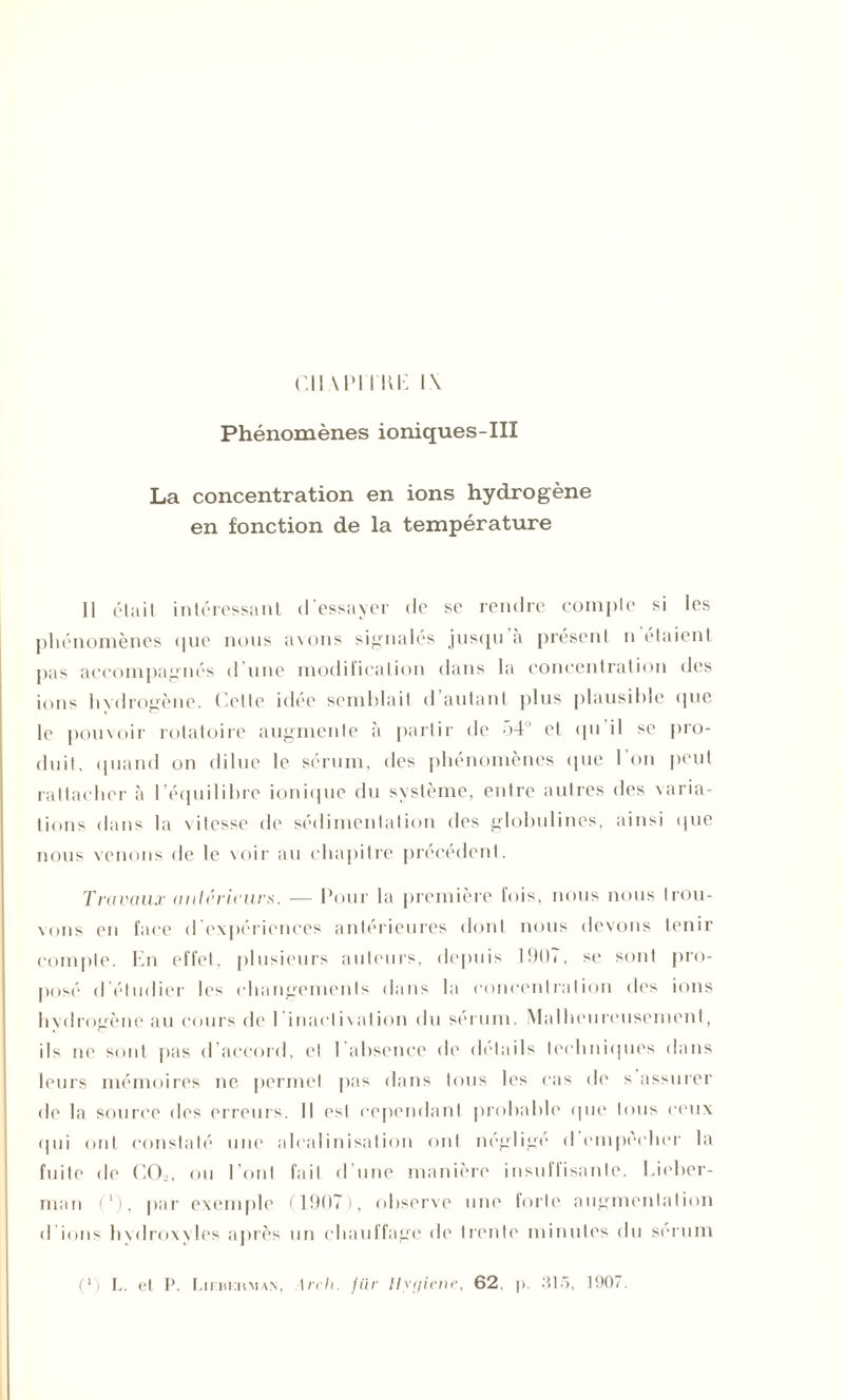 Cil \IM l’IŒ i\ Phénomènes ioniques-III La concentration en ions hydrogène en fonction de la température 11 était intéressant d'essayer de se rendre compte si les phénomènes que nous avons signalés jusqu a présent n étaient pas accompagnés d une modification dans la concentration des ions hydrogène. Cette idée semblait d’autant plus plausible que le pouvoir rotatoire augmente à partir de 54° et tpi il se pro- duit. quand on dilue le sérum, des phénomènes que 1 on peut rattacher à l’équilibre ionique du système, entre autres des varia- tions dans la vitesse de sédimentation des globulines, ainsi que nous venons de le voir au chapitre précédent. Travaux anterieurs. — Pour la première fois, nous nous trou- vons en face d’expériences antérieures dont nous devons tenir compte. En effet, plusieurs auteurs, depuis 1907, se sont pro- posé d'étudier les changements dans la concentration des ions hydrogène au cours de I inactivation du sérum. Malheureusement, ils ne sont pas d’accord, et 1 absence de détails techniques dans leurs mémoires ne permet pas dans tous les cas de s assurer de la source des erreurs. Il est cependant probable que tous ceux (pii ont constaté une alcalinisation ont néglige d empocher la fuite de C02, ou l’ont fait d’une manière insuffisante. Lieber- man (‘), par exemple (1907), observe une forte augmentation d ions hydroxylcs après un chauffage de trente minutes du sérum (*) (*) L. et P. Liebi:rmam, \rrh. /ür Ilyf/iene, 62. p. 315, 1907.