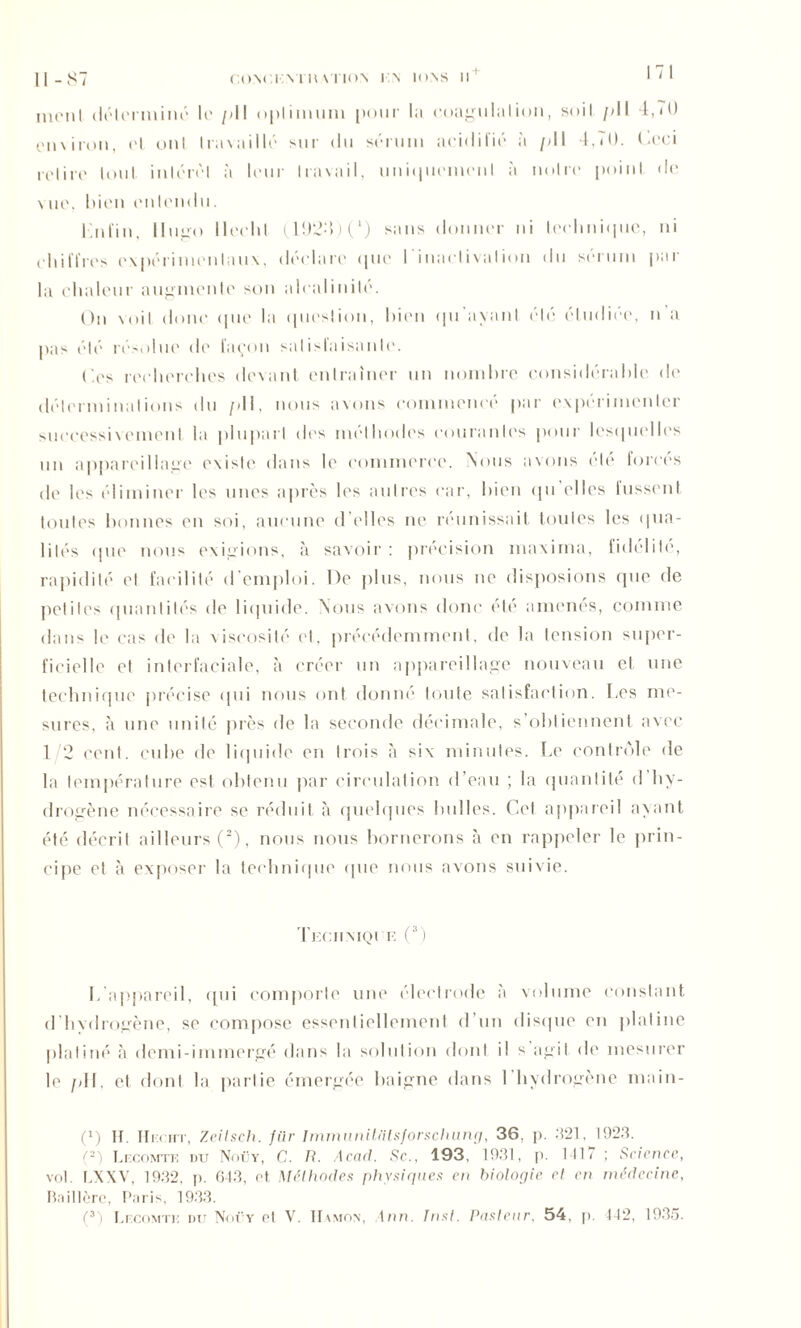 ni (mi I déterminé le pli optimum pour lu coagulation, soit pli 4,70 cn\iron, el onl travaillé sur du sérum acidifié à />11 4,70. Ccci iclire tout, intérêt à leur travail, uniquement à noire point, de vue, bien entendu. Kntin, Hugo llecld (1924)0 sans donner ni technique, ni chiffres expérimentaux, déclare «pie l'inactivation du sérum par la chaleur augmente son alcalinité. On \oil donc que la question, bien qu'avant été étudiée, n’a pas été résolue de façon satisfaisante. lies recherches devant entraîner un nombre considérable de déterminations du pli, nous avons commencé par expérimenter successivement la plupart des méthodes courantes pour lesquelles un appareillage existe dans le commerce. Nous avons clé forces de les éliminer les unes après les autres car, bien qu elles lussent toutes bonnes en soi, aucune d’elles ne réunissait toutes les qua- lités que nous exigions, à savoir: précision niaxima, fidélile, rapidité et facilité d'emploi. De plus, nous ne disposions que de petites quantités de liquide. Nous avons donc été amenés, comme dans le cas de la viscosité et, précédemment, de la tension super- ficielle et interfaciale, à créer un appareillage nouveau et une technique précise qui nous ont donné tonte satisfaction. I.es me- sures, à une unité près de la seconde décimale, s’obtiennent avec 1 2 cent, cube de liquide en trois à six minutes. Le contrôle de la température est obtenu par circulation d’eau ; la quantité d hy- drogène nécessaire se réduit à quelques bulles. Cet appareil ayant été décrit ailleurs (2), nous nous bornerons à en rappeler le prin- cipe et à exposer la technique que nous avons suivie. Tkciimqi k (3) L’appareil, qui comporte une électrode à volume constant d’hvdrogène, se compose essentiellement d’un disque en platine platiné à demi-immergé dans la solution dont il s agit de mesurer le /dl, et dont la partie émergée baigne dans I hydrogène main- (*) (*) If. Hrccirr, Zeilsch. für ImmunUfitsforschung, 36. p. .321, 1923. (2) Lecomtk du Noüy, C. /?. Acad. Sc.., 193, 1931, p. 1117 ; Science, vol. LXXV, 1932, p. 643, et Méthodes physiques en biologie cl en médecine, Bail 1ère, Paris, 1933. (3) Lecomte du Noüy et V. IIvmon, ton. Inst. Pasteur, 54, p. 442, 1935.