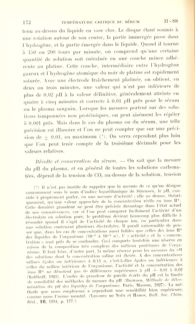 tenu au-dessus du liquide cm \ase clos. Le disque étant soumis à une rotation autour de son centre, la partie immergée passe dans l'hydrogène, et la partie émergée dans le liquide. Quand il tourne à 150 ou 200 tours par minute, on comprend qu'une certaine quantité de solution soit entraînée en une couche mince adhé- rente au platine. Celle couche, intermédiaire entre I hydrogène gazeux et l’hydrogène atomique du noir de platine est rapidement saturée. Avec une électrode fraîchement platinée, on obtient, en deux ou trois minutes, une valeur qui n est pas inférieure de plus de 0,02 /dl à la valeur définitive, généralement atteinte en quatre à cinq minutes et correcte à 0,01 pH près pour le sérum ou le plasma sanguin. Lorsque les mesures portent sur des solu- tions tamponnées non protéiniques, on peut aisément les répéter à 0,001 près. Mais dans le cas du plasma ou du sérum, une telle précision est illusoire et l’on ne peut compter que sur une préci- sion de ± 0,01, au maximum (*). On verra cependant plus loin «pie l’on peut tenir compte de la troisième décimale pour les valeurs relatives. Récolte et conservation du sérum. — On sait (pie la mesure du pH du plasma, et en général de toutes les solutions carbona- tées, dépend de la tension de C02 au-dessus de la solution, tension (i) U n’est pas inutile de rappeler que la mesure de ce qu’on désigne couramment sous le nom d’indice logarithmique de Sôrensen, le pH. con- siste à proprement parler, on une mesure d’activité ; elle ne donne, théori- quement, qu’une valeur approchée de la concentration réelle en ions H+. Cette dernière grandeur ne peut être précisée davantage dans l’état actuel de nos connaissances, car si l’on peut comparer facilement 1 activité d'un électrolyte en solution pure, le problème devient beaucoup plus difficile à résoudre quand il s’agit de l’activité de chaque ion, en particulier dans une solution contenant plusieurs électrolytes. Il paraît raisonnable de pen- ser que, dans les cas de concentrations aussi faibles que celles des ions H+ des liquides de l’organisme (10_s à 10_s n), 1 « activité » et la << concen- tration » sont près de se confondre. Ceci comporte toutefois une réserve en raison de la composition très complexe des milieux protéiques de l'orga- nisme. Il faut faire, d’autre part, la même réserve pour les mesures du pH des solutions dont la concentration saline esl élevée. A des concentrations salines égales ou inférieures à 0,15 n, c’est-à-dire égales ou inférieures à celles du milieu intérieur de l’organisme, l’activité et la concentration des ions 11+ ne dénotent pas d<> différences supérieures à pH 4- 0,01 à 0,02 (Kolthoff, 10251. L’ordre de grandeur de pareils écarts du pH est la limite de sensibilité des méthodes de mesure du pTÏ (Bic.wood, Méthode de déter- mination du pli des liquides de l’organisme, Paris, Masson, 1027). La mé- thode que nous employons' a cependant une sensibilité bien supérieure, comme nous l’avons montré. (Lecomte du Noüy et Hamon, Bull. Soc. Chim.