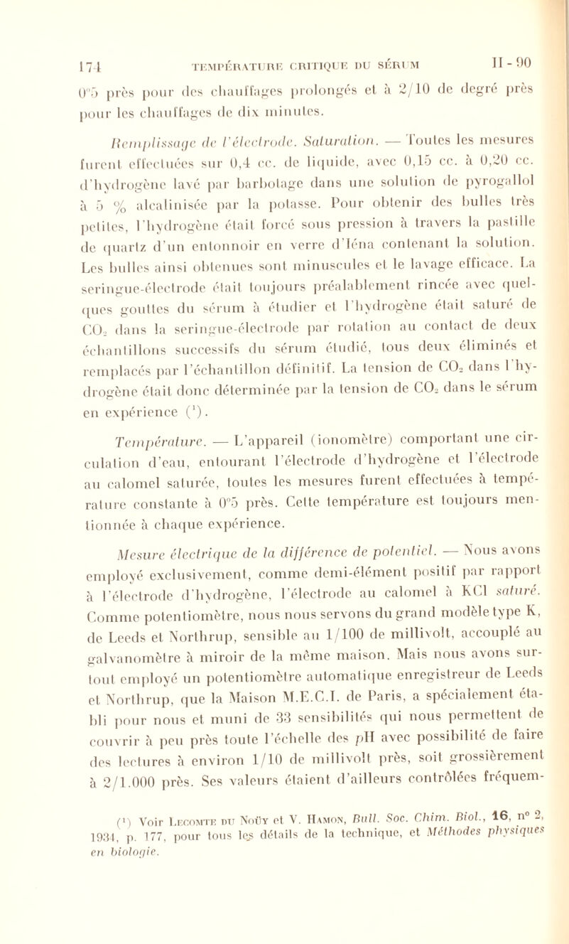 O'T) près pour des chauffages prolongés et à 2/10 de degré près pour les chauffages de dix minutes. Remplissage de l’électrode. Saturation. — Toutes les mesures furent effectuées sur 0,4 ce. de liquide, avec 0,15 ce. à 0,20 ce. d hydrogène lavé par barbotage dans une solution de pyrogallol à 5 % alcalinisée par la potasse. Pour obtenir des bulles très pclitcs, l'hydrogène était forcé sous pression à travers la pastille de quartz d’un entonnoir en verre d Iéna contenant la solution. Les bulles ainsi obtenues sont minuscules et le lavage efficace. La seringue-électrode était toujours préalablement rincée avec quel- ques gouttes du sérum à étudier et 1 hydrogène était saturé de CQ. dans la seringue-électrode par rotation au contact de deux échantillons successifs du sérum étudié, tous deux éliminés et remplacés par l’échantillon définitif. La tension de CCb dans l'hy- drogène était donc déterminée par la tension de CCh dans le sérum en expérience (1). Température. — L’appareil (ionomètre) comportant une cir- culation d’eau, entourant l’électrode d’hydrogène et l’électrode au calomel saturée, toutes les mesures furent effectuées à tempé- rature constante à 0°5 près. Cette température est toujours men- tionnée à chaque expérience. Mesure électrique de la différence de potentiel. — Nous avons employé exclusivement, comme demi-élément positif par rapport à l’électrode d’hydrogène, l’électrode au calomel à KC1 saturé. Comme potentiomètre, nous nous servons du grand modèle type K, de Leeds et Northrop, sensible au 1/100 de millivolt, accouplé au galvanomètre à miroir de la même maison. Mais nous avons sur- tout employé un potentiomètre automatique enregistreur de Leeds et Northrup, que la Maison M.E.C.I. de Paris, a spécialement éta- bli pour nous et muni de 33 sensibilités qui nous permettent de couvrir à peu près toute l’échelle des pH avec possibilité de faire des lectures à environ 1/10 de millivolt près, soit grossièrement à 2/1.000 près. Ses valeurs étaient d’ailleurs contrôlées fréquem- (i) Voir Lecomte dit Noüy et V. Hamon, Bail. Soc. Chim. Biol., 46, n° 2, 1934 p. 177, pour tous lc.s détails de la technique, et Méthodes physiques en biologie.
