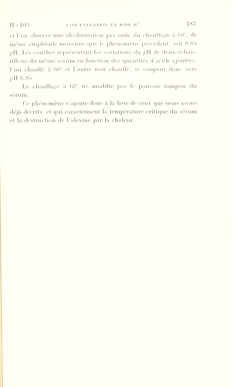 1S7 Il - 1(>: I CON< INI U XTIO.N K\ 1<»NS H * (>| I'uii observe une aleal inisaI ion par suite du chauffage à (JO, de même amplitude moyenne (pie le phénomène précédent, soit 0,00 pli. Les courbes représentant les variations du pli de deux échan- tillons du même sérum en fonction des quantités d'acide ajoutées, 1 n n chauffé à tilt ('I l’autre non chauffé, si' coupent donc vers /dl (i,85. Le chauffage à (>2° ne modifie pas le pouvoir tampon du sérum. Ce phénomène s'a joute donc à la liste de ceux que nous avons déjà décrits, cl qui caractérisent la température critique du sérum cl la destruction de l’alexine par la chaleur.