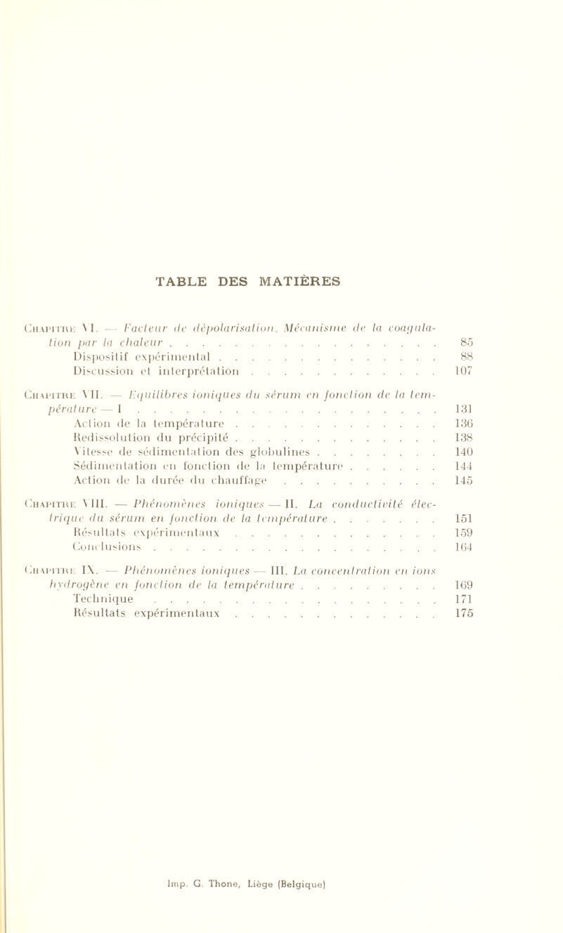 TABLE DES MATIÈRES Chapitre VI. Fadeur île dépolarisation. Mécanisme de la coagula- tion par la chaleur 85 Dispositif expérimental 88 Discussion et interprétation 107 Chapitre VII. — Equilibres ioniques du sérum en fonction de la tem- pérature— 1 131 Action de la température 136 Redissolution du précipité 138 Vitesse de sédimentation des globulines 140 Sédimentation en fonction de la température 144 Action de la durée du chauffage 145 Chapitre \ 111. — Phénomènes ioniques — II. La conductivité élec- trique du sérum en fonction de la température 151 Résultats expérimentaux 159 Conclusions 164 Chapitre IX. — Phénomènes ioniques - III. La concentrât ion en ions hydrogène en fonction de la température 169 Technique 171 Résultats expérimentaux 175