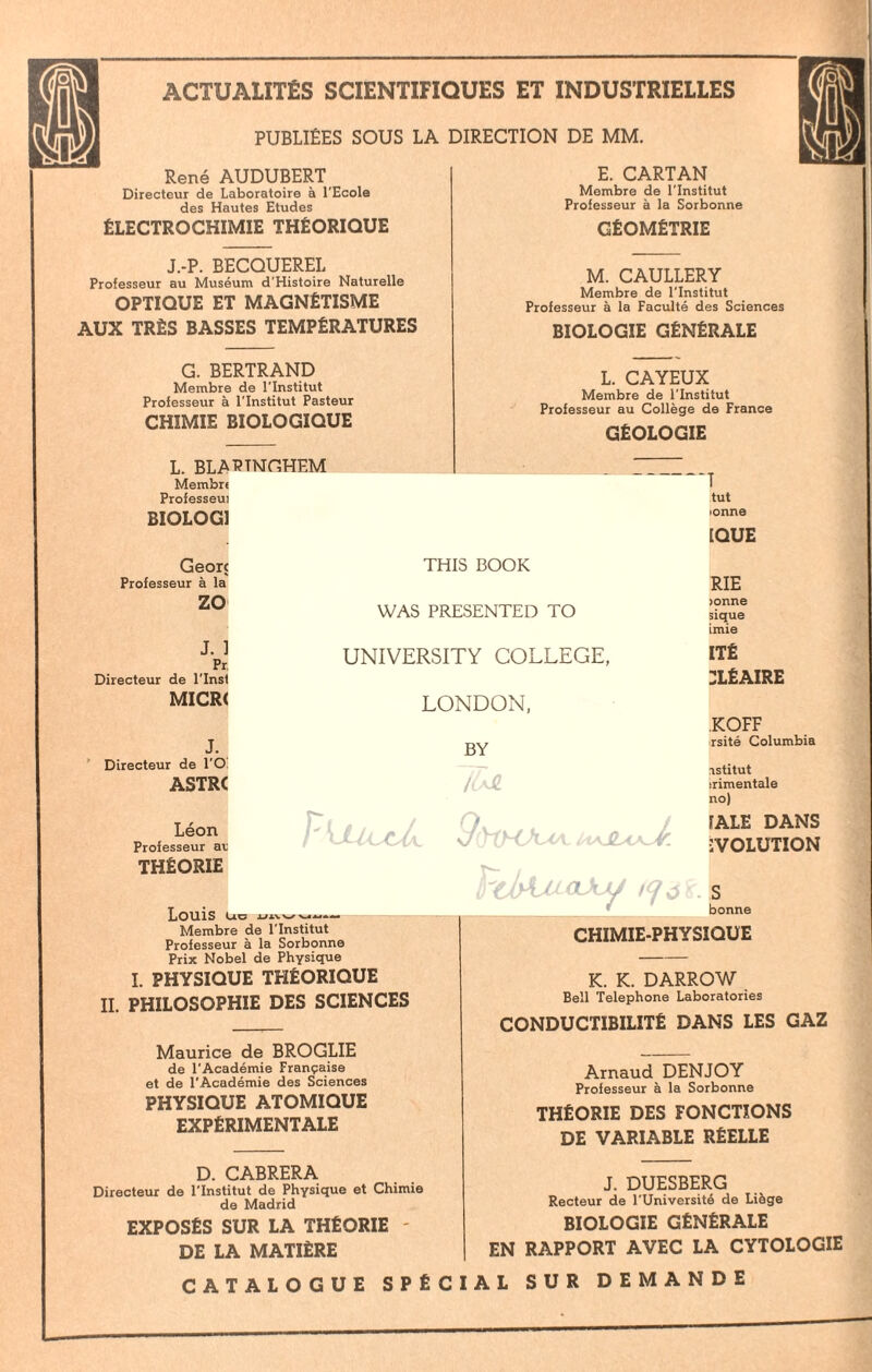 PUBLIÉES SOUS LA DIRECTION DE MM. René AUDUBERT Directeur de Laboratoire à l'Ecole des Hautes Etudes ÉLECTROCHIMIE THÉORIQUE J.-P. BECQUEREL Professeur au Muséum d'Histoire Naturelle OPTIQUE ET MAGNÉTISME AUX TRÈS BASSES TEMPÉRATURES E. CARTAN Membre de l'Institut Professeur à la Sorbonne GÉOMÉTRIE M. CAULLERY Membre de l'Institut Professeur à la Faculté des Sciences BIOLOGIE GÉNÉRALE G. BERTRAND Membre de l'Institut Professeur à l'Institut Pasteur CHIMIE BIOLOGIQUE L. BLARTNGHEM Membrt Professeui BIOLOG1 Georc Professeur à la zo J. ] Pr Directeur de l’Inst MICR< J. Directeur de l'O ASTRC Léon Professeur at THÉORIE Louis uc L. CAYEUX Membre de l'Institut Professeur au Collège de France GÉOLOGIE THIS BOOK WAS PRESENTED TO UNIVERSITY COLLEGE, LONDON, BY /tsJl T tut •onne [QUE RIE )onne sique imie ITÉ :léaire KOFF rsité Columbia PdAxcaJuJ iQj 8 » bc nstitut ;rimentale no) [ALE DANS ÉVOLUTION Membre de l'Institut Professeur à la Sorbonne Prix Nobel de Physique I. PHYSIQUE THÉORIQUE IL PHILOSOPHIE DES SCIENCES bonne CHIMIE-PHYSIQUE K. K. DARROW Bell Téléphoné Laboratories CONDUCTIBILITÉ DANS LES GAZ Maurice de BROGLIE de l'Académie Française et de l'Académie des Sciences PHYSIQUE ATOMIQUE EXPÉRIMENTALE D. CABRERA Directeur de l'Institut de Physique et Chimie de Madrid EXPOSÉS SUR LA THÉORIE - DE LA MATIÈRE Arnaud DENJOY Professeur à la Sorbonne THÉORIE DES FONCTIONS DE VARIABLE RÉELLE J. DUESBERG Recteur de l'Université de Liège BIOLOGIE GÉNÉRALE EN RAPPORT AVEC LA CYTOLOGIE