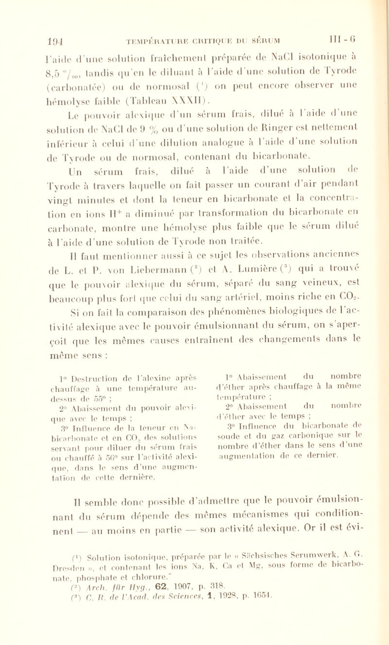 l'aide d une solution fraîchement préparée de NuOI isotonique à 8,5 tandis (pi on le diluant à l’aide d’une solution de Tyrode (carbonatée) ou de normosal (‘) on peut encore observer une hémolyse faible (Tableau \X\II). Le pouvoir alexique d un sérum frais, dilue a 1 aide d une solution de NaCl de 9 % ou d’une solution de Ringer est nettement inférieur à celui d’une dilution analogue à I aide d une solution de T y rode ou de normosal, contenant du bicarbonate. Un sérum frais, dilué à l’aide d une solution de Tyrode à travers laquelle on fait passer un courant d air pendant vingt minutes et dont la teneur en bicarbonate et la concentra- tion en ions ll+ a diminué par transformation du bicarbonate en carbonate, montre une hémolyse plus faible (pie le sérum dilué à l aide d une solution de lyrode non traitée. Il faut mentionner aussi à ce sujet les observations anciennes de L. et P. von Liebermann (2) et A. Lumière (3) qui a trouve (pie le pouvoir alexique du sérum, sépare du sang veineux, est beaucoup plus fort que celui du sang artériel, moins riche en 00». Si on fait la comparaison des phénomènes biologiques de l'ac- tivité alexique avec le pouvoir émulsionnant du sérum, on s aper- çoit (pie les memes causes entraînent des changements dans le même sens : 1° Destruction de l’alexine après chauffage à une température au- dessus de 55° ; 2° Abaissement du pouvoir abdi- que avec le temps ; 3° Influence de la teneur en Na- bicnrbonatc et en GO, des solutions servant pour diluer du sérum frais ou chauffé, à 5G° sur l’activité alexi- que, dans le sens d’une augmen- tation de cette dernière. 1° Abaissement du nombre d’éther après chauffage à la même température ; 2° Abaissement du nombre d'éther avec le temps ; 3° Influence du bicarbonate de soude et du gaz carbonique sur le nombre d’éther dans le sens d’une augmentation de ce dernier. Tl semble donc possible d’admettre que le pouvoir émulsion- nant du sérum dépende des mêmes mécanismes qui condition- nord — au moins en partie — son activité alexique. Or il est évi- f1) Solution isotonique, préparée par le « Sachsisrhes Serumwerk, A. <*• Drcsden », et contenant les ions Na, K, Ca et Mg, sous forme de bicarbo- nate, phosphate et chlorure. (2) Arch. fiir Hyg., 62. 1907, p. 318. (3) c. U. de VA end. des Sciences, 1, 1923, p. 1054.